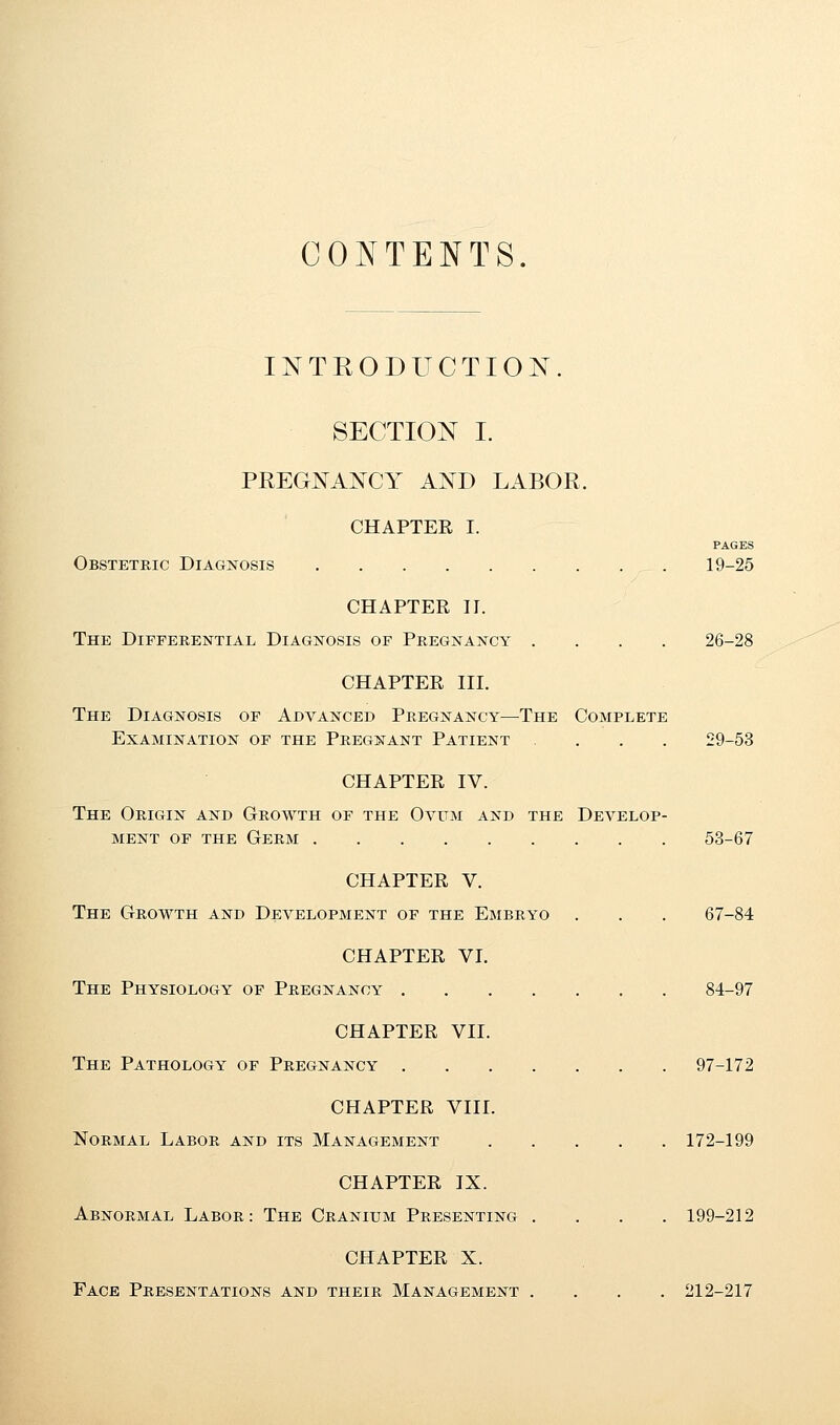 CONTENTS. INTRODUCTION. SECTION I. PREGNANCY AND LABOR, CHAPTER I. PAGES Obstetric Diagnosis 19-25 CHAPTER II. The Differential Diagnosis of Pregnancy .... 26-28 CHAPTER III. The Diagnosis of Advanced Pregnancy—The Complete Examination of the Pregnant Patient ... 29-53 CHAPTER IV. The Origin and Growth of the Ovum and the Develop- ment of the Germ 53-67 CHAPTER V. The Growth and Development of the Embryo . . . 67-84 CHAPTER VI. The Physiology of Pregnancy 84-97 CHAPTER VII. The Pathology of Pregnancy 97-172 CHAPTER VIII. Normal Labor and its Management 172-199 CHAPTER IX. Abnormal Labor: The Cranium Presenting .... 199-212 CHAPTER X. Face Presentations and their Management .... 212-217
