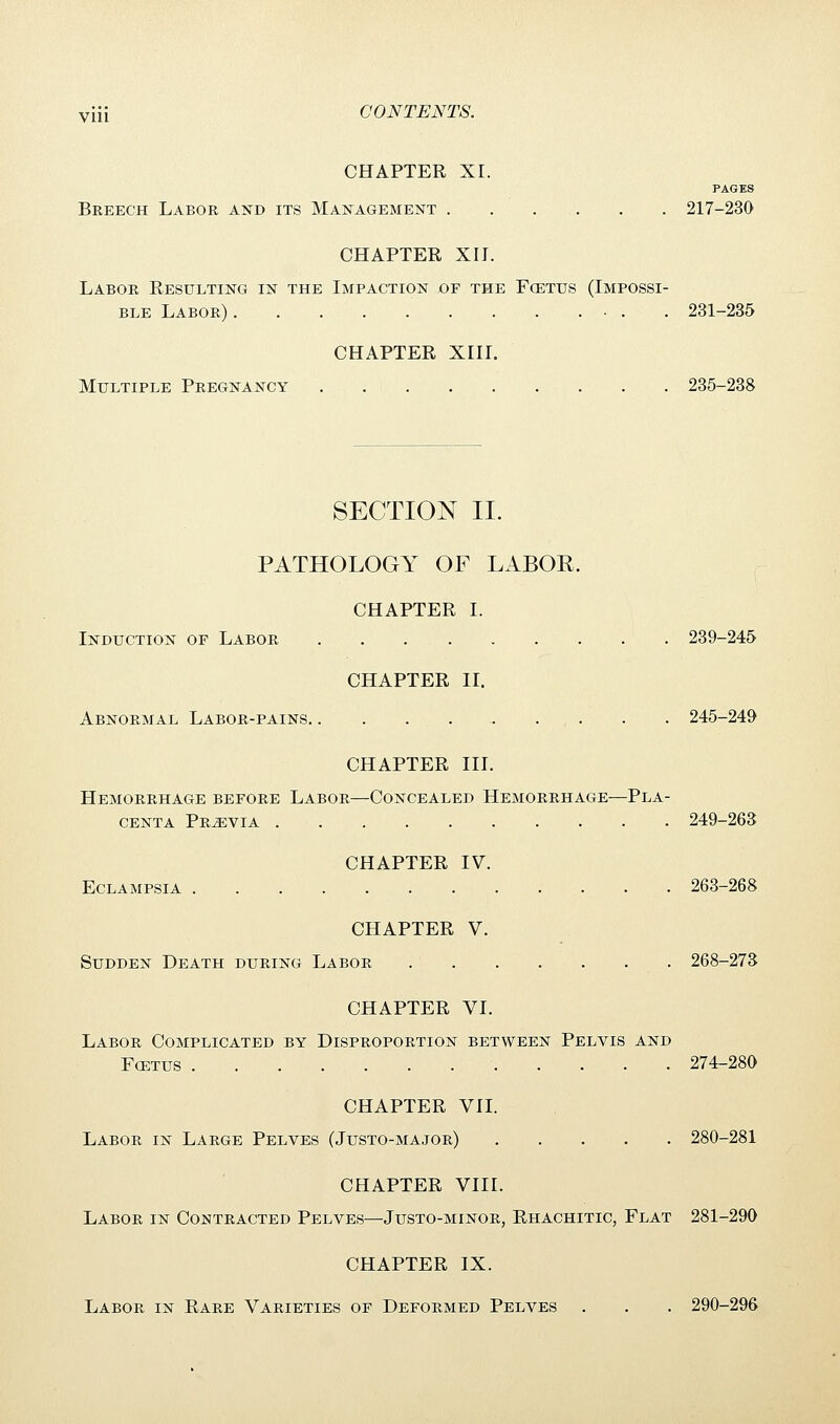 CHAPTER XI. PAGES Breech Labor and its Management . . . . . 217-230 CHAPTER XII. Labor Resulting in the Impaction of the Foetus (Impossi- ble Labor) 231-235 CHAPTER XIII. Multiple Pregnancy 235-238 SECTION II. PATHOLOGY OF LABOR. CHAPTER I. Induction of Labor 239-245 CHAPTER II. Abnormal Labor-pains . . . . 245-249 CHAPTER III. Hemorrhage before Labor—Concealed Hemorrhage—Pla- centa Previa 249-263 CHAPTER IV. Eclampsia 263-268 CHAPTER V. Sudden Death during Labor 268-273 CHAPTER VI. Labor Complicated by Disproportion between Pelvis and Foetus 274-280 CHAPTER VII. Labor in Large Pelves (Justo-major) 280-281 CHAPTER VIII. Labor in Contracted Pelves—Justo-minor, Rhachitic, Flat 281-290 CHAPTER IX. Labor in Rare Varieties of Deformed Pelves . . . 290-296