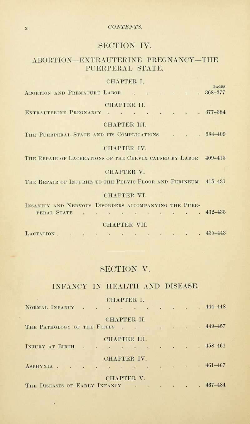 SECTION IV. ABORTION—EXTRAUTERINE PREGNANCY—THE PUERPERAL STATE. CHAPTEE T. PAGES Abortion and Pbematuke Labor 368-377 CHAPTER II. Extrauterine Pregnancy 377-384 CHAPTEE III. The Puerperal State and its Complications . . . 384-409 CHAPTER IV. The Eepair of Lacerations of the Cervix caused by Labor 409-415 CHAPTEE V. The Eepair of Injuries to the Pelvic Floor and Perineum 415-431 CHAPTEE VI. Insanity and Nervous Disorders accompanying the Puer- peral State . . . . 432-435 CHAPTEE VII. Lactation 435-443 SECTION V. INFANCY IN HEALTH AND DISEASE. CHAPTEE I. Normal Infancy . . 444-448 CHAPTEE II. The Pathology of the Famis 449-457 CHAPTEE III. Injury at Birth . 458-461 CHAPTEE IV. Asphyxia 461-467 CHAPTER V. The Diseases of Early Infancy 467-484
