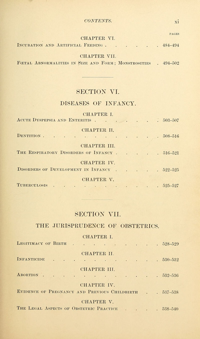 PAGES CHAPTEE VI. Incubation and Artificial Feeding 484-494 CHAPTER VII. Foetal Abnormalities in Size and Form ; Monstrosities . 494-502 SECTION VI. DISEASES OF INFANCY. CHAPTEE I. Acute Dyspepsia and Enteritis 503-507 CHAPTEE II. Dentition 508-516 CHAPTEE III. The Eespiratory Disorders op Infancy 516-521 CHAPTEE IV. Disorders of Development in Infancy 522-525 CHAPTEE V. Tuberculosis 525-527 SECTION VII. THE JURISPRUDENCE OF OBSTETRICS. CHAPTEE I. Legitimacy of Birth 528-529 CHAPTEE II. Infanticide 530-532 CHAPTEE ID. Abortion . . 532-536 CHAPTEE IV. Evidence of Pregnancy and Previous Childbirth . . 537-538 CHAPTEE V. The Legal Aspects of Obstetric Practice .... 538-540