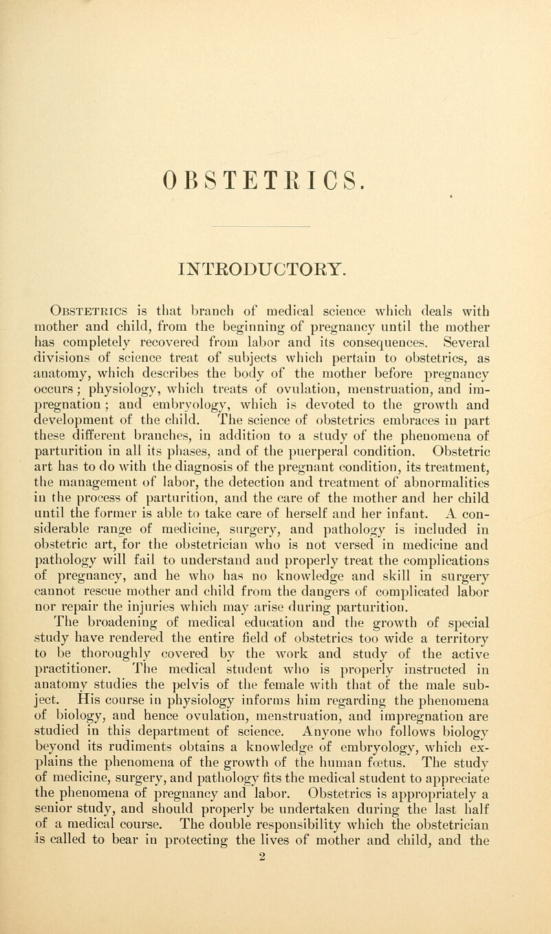 OBSTETRICS. INTRODUCTORY. Obstetrics is that branch of medical science which deals with mother and child, from the beginning of pregnancy until the mother has completely recovered from labor and its consequences. Several divisions of science treat of subjects which pertain to obstetrics, as anatomy, which describes the body of the mother before pregnancy occurs; physiology, which treats of ovulation, menstruation, and im- pregnation ; and embryology, which is devoted to the growth and development of the child. The science of obstetrics embraces in part these different branches, in addition to a study of the phenomena of parturition in all its phases, and of the puerperal condition. Obstetric art has to do with the diagnosis of the pregnant condition, its treatment, the management of labor, the detection and treatment of abnormalities in the process of parturition, and the care of the mother and her child until the former is able to take care of herself and her infant. A con- siderable range of medicine, surgery, and pathology is included in obstetric art, for the obstetrician who is not versed in medicine and pathology will fail to understand aud properly treat the complications of pregnancy, and he who has no knowledge and skill in surgery cannot rescue mother and child from the dangers of complicated labor nor repair the injuries which may arise during parturition. The broadening of medical education and the growth of special study have rendered the entire field of obstetrics too wide a territory to be thoroughly covered by the work and study of the active practitioner. The medical student who is properly instructed in anatomy studies the pelvis of the female with that of the male sub- ject. His course in physiology informs him regarding the phenomena of biology, aud hence ovulation, menstruation, and impregnation are studied in this department of science. Anyone who follows biology beyond its rudiments obtains a knowledge of embryology, which ex- plains the phenomena of the growth of the human foetus. The study of medicine, surgery, and pathology fits the medical student to appreciate the phenomena of pregnancy and labor. Obstetrics is appropriately a senior study, and should properly be undertaken during the last half of a medical course. The double responsibility which the obstetrician is called to bear in protecting the lives of mother and child, and the 2