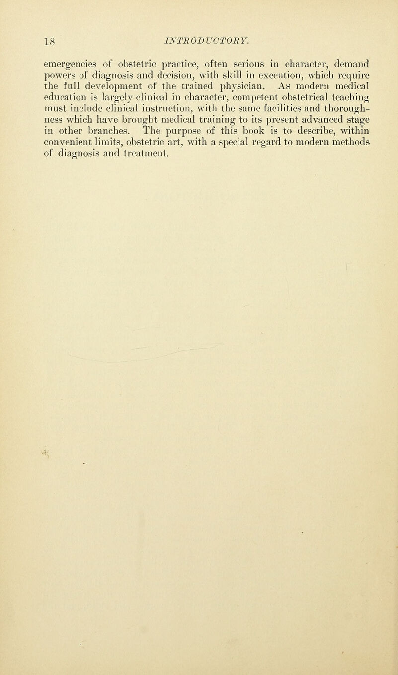 emergencies of obstetric practice, often serious in character, demand powers of diagnosis and decision, with skill in execution, which require the full development of the trained physician. As modern medical education is largely clinical in character, competent obstetrical teaching must include clinical instruction, with the same facilities and thorough- ness which have brought medical training to its present advanced stage in other branches. The purpose of this book is to describe, within convenient limits, obstetric art, with a special regard to modern methods of diagnosis and treatment.