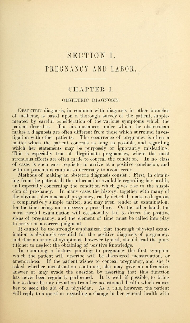 PREGNANCY AND LABOR. CHAPTER I. OBSTETEIC DIAGNOSIS. Obstetric diagnosis, in common with diagnosis in other branches of medicine, is based upon a thorough survey of the patient, supple- mented by careful consideration of the various symptoms which the patient describes. The circumstances under which the obstetrician makes a diagnosis are often different from those which surround inves- tigation with other patients. The occurrence of pregnancy is often a matter which the patient conceals as long as possible, and regarding which her statements may be purposely or ignorantly misleading. This is especially true of illegitimate pregnancies, where the most strenuous efforts are often made to conceal the condition. In no class of cases is such care requisite to arrive at a positive conclusion, and with no patients is caution so necessary to avoid error. Methods of making au obstetric diagnosis consist : First, in obtain- ing from the patient all the information available regarding her health, and especially concerniug the condition which gives rise to the suspi- cion of pregnancy. In mauy cases the history, together with many of the obvious phenomena of preguancy, easily detected, make a diagnosis a comparatively simple matter, and may even render an examination, for the time being, an unnecessary procedure. On the other hand, the most careful examination will occasionally fail to detect the positive signs of pregnancy, and the element of time must be called into play to arrive at a correct judgment. It cannot be too strongly emphasized that thorough physical exam- ination is absolutely essential for the positive diagnosis of pregnancy, and that no array of symptoms, however typical, should lead the prac- titioner to neglect the obtaining of positive knowledge. In obtaining a history pointing to pregnancy the first symptom which the patient will describe will be disordered menstruation, or amenorrhoea. If the patient wishes to conceal pregnancy, and she is asked whether menstruation continues, she may give an affirmative answer or may evade the question by asserting that this function has never been regularly performed. It is well, if possible, to bring her to describe any deviation from her accustomed health which causes her to seek the aid of a physician. As a rule, however, the patient will reply to a question regarding a change in her general health with