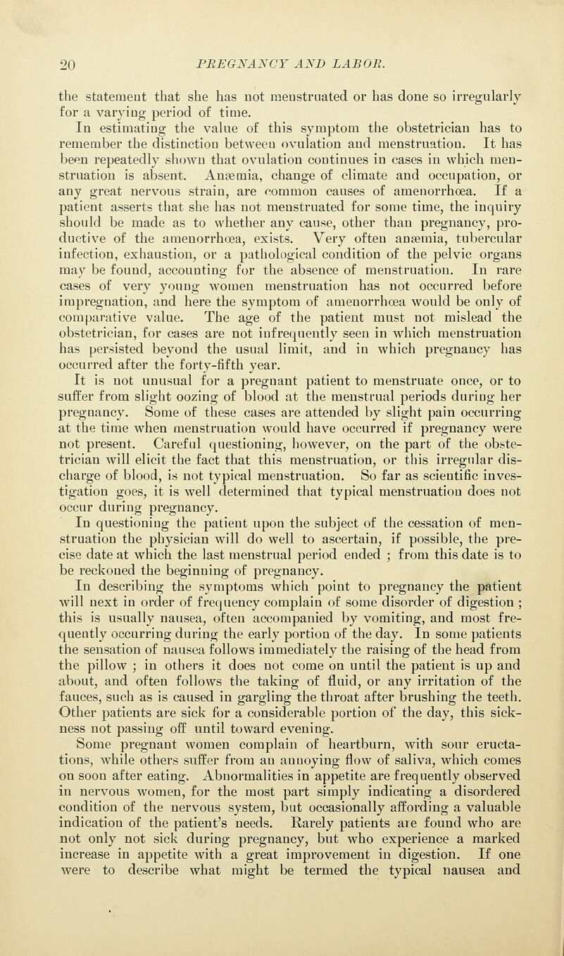 the statement that she has not menstruated or has done so irregularly for a varying period of time. In estimating the value of this symptom the obstetrician has to remember the distinction between ovulation and menstruation. It has been repeatedly shown that ovulation continues in cases in which men- struation is absent. Anaemia, change of climate and occupation, or any great nervous strain, are common causes of amenorrhoea. If a patient asserts that she has not menstruated for some time, the inquiry should be made as to whether any cause, other than pregnancy, pro- ductive of the amenorrhoea, exists. Very often anaemia, tubercular infection, exhaustion, or a pathological condition of the pelvic organs may be found, accounting for the absence of menstruation. In rare cases of very young women menstruation has not occurred before impregnation, and here the symptom of amenorrhoea would be only of comparative value. The age of the patient must not mislead the obstetrician, for cases are not infrequently seen in which menstruation has persisted beyond the usual limit, and in which pregnancy has occurred after the forty-fifth year. It is not unusual for a pregnant patient to menstruate once, or to suffer from slight oozing of blood at the menstrual periods during her pregnancy. Some of these cases are attended by slight pain occurring at the time when menstruation would have occurred if pregnancy were not present. Careful questioning, however, on the part of the obste- trician will elicit the fact that this menstruation, or this irregular dis- charge of blood, is not typical menstruation. So far as scientific inves- tigation goes, it is well determined that typical menstruation does not occur during pregnancy. In questioning the patient upon the subject of the cessation of men- struation the physician will do well to ascertain, if possible, the pre- cise date at which the last menstrual period ended ; from this date is to be reckoned the beginning of pregnancy. In describing the symptoms which point to pregnancy the patient will next in order of frequency complain of some disorder of digestion ; this is usually nausea, often accompanied by vomiting, and most fre- quently occurring during the early portion of the day. In some patients the sensation of nausea follows immediately the raising of the head from the pillow ; in others it does not come on until the patient is up and about, and often follows the taking of fluid, or any irritation of the fauces, such as is caused in gargling the throat after brushing the teeth. Other patients are sick for a considerable portion of the day, this sick- ness not passing off until toward evening. Some pregnant women complain of heartburn, with sour eructa- tions, while others suffer from an annoying flow of saliva, which comes on soon after eating. Abnormalities in appetite are frequently observed in nervous women, for the most part simply indicating a disordered condition of the nervous system, but occasionally affording a valuable indication of the patient's needs. Rarely patients are found who are not only not sick during pregnancy, but who experience a marked increase in appetite with a great improvement in digestion. If one were to describe what might be termed the typical nausea and