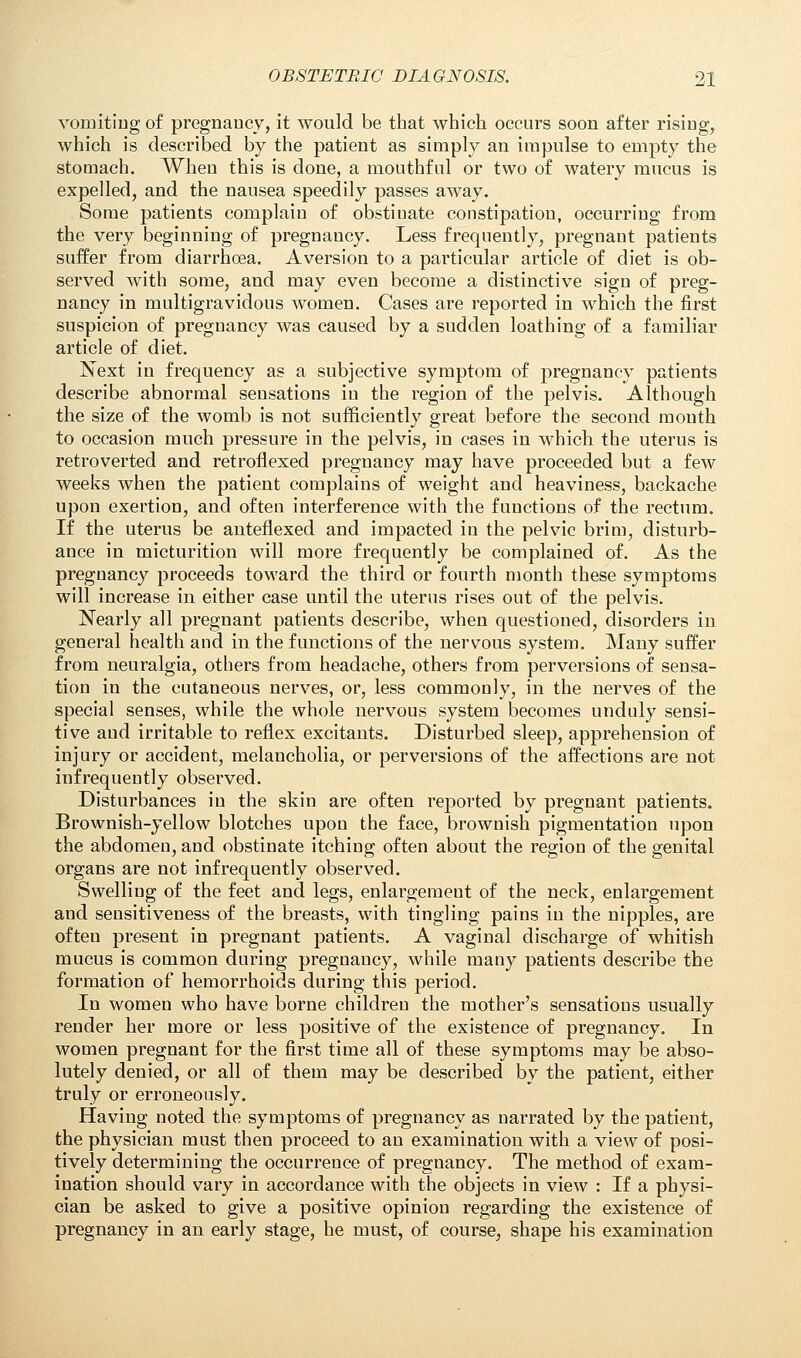 vomiting of pregnancy, it would be that which occurs soon after rising, which is described by the patient as simply an impulse to empty the stomach. When this is done, a mouthful or two of watery mucus is expelled, and the nausea speedily passes away. Some patients complain of obstinate constipation, occurring from the very beginning of pregnancy. Less frequently, pregnant patients suffer from diarrhoea. Aversion to a particular article of diet is ob- served with some, and may even become a distinctive sign of preg- nancy in multigravidous women. Cases are reported in which the first suspicion of pregnancy was caused by a sudden loathing of a familiar article of diet. Next in frequency as a subjective symptom of pregnancy patients describe abnormal sensations in the region of the pelvis. Although the size of the womb is not sufficiently great before the second mouth to occasion much pressure in the pelvis, in cases in whicli the uterus is retroverted and retroflexed pregnancy may have proceeded but a few weeks when the patient complains of weight and heaviness, backache upon exertion, and often interference with the functions of the rectum. If the uterus be anteflexed and impacted in the pelvic brim, disturb- ance in micturition will more frequently be complained of. As the pregnancy proceeds toward the third or fourth month these symptoms will increase in either case until the uterus rises out of the pelvis. Nearly all pregnant patients describe, when questioned, disorders in general health and in the functions of the nervous system. Many suffer from neuralgia, others from headache, others from perversions of sensa- tion in the cutaneous nerves, or, less commonly, in the nerves of the special senses, while the whole nervous system becomes unduly sensi- tive and irritable to reflex excitants. Disturbed sleep, apprehension of injury or accident, melancholia, or perversions of the affections are not infrequently observed. Disturbances in the skin are often reported by pregnant patients. Brownish-yellow blotches upou the face, brownish pigmentation upon the abdomen, and obstinate itching often about the region of the genital organs are not infrequently observed. Swelling of the feet and legs, enlargement of the neck, enlargement and sensitiveness of the breasts, with tingling pains in the nipples, are often present in pregnant patients. A vaginal discharge of whitish mucus is common during pregnancy, while many patients describe the formation of hemorrhoids during this period. In women who have borne children the mother's sensations usually render her more or less positive of the existence of pregnancy. In women pregnant for the first time all of these symptoms may be abso- lutely denied, or all of them may be described by the patient, either truly or erroneously. Having noted the symptoms of pregnancy as narrated by the patient, the physician must then proceed to an examination with a view of posi- tively determining the occurrence of pregnancy. The method of exam- ination should vary in accordance with the objects in view : If a physi- cian be asked to give a positive opinion regarding the existence of pregnancy in an early stage, he must, of course, shape his examination
