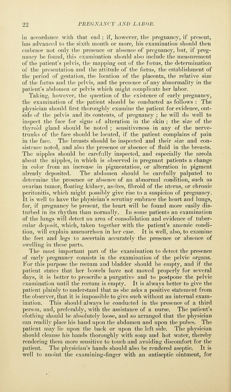 in accordance with that end ; if, however, the pregnancy, if present, has advanced to the sixth month or more, his examination should then embrace not only the presence or absence of pregnancy, but, if preg- nancy be found, this examination should also include the measurement of the patient's pelvis, the mapping out of the foetus, the determination of the presentation and the attitude of the foetus, the establishment of the period of gestation, the location of the placenta, the relative size of the foetus and the pelvis, and the presence of any abnormality in the patient's abdomen or pelvis which might complicate her labor. Taking, however, the question of the existence of early pregnancy, the examination of the patient should be conducted as follows : The physician should first thoroughly examine the patient for evidence, out- side of the pelvis and its contents, of pregnancy ; he will do well to inspect the face for signs of alteration in the skin ; the size of the thyroid gland should be noted ; sensitiveness in any of the nerve- trunks of the face should be located, if the patient complains of pain in the face. The breasts should be inspected and their size and con- sisteuce noted, and also the presence or absence of fluid in the breasts. The nipples should be carefully inspected, and especially the areola about the nipples, in which is observed in pregnant patients a change in color from an increase in pigmentation, or alteration in pigment already deposited. The abdomen should be carefully palpated to determine the presence or absence of an abnormal condition, such as ovarian tumor, floating kidney, ascites, fibroid of the uterus, or chronic peritonitis, which might possibly give rise to a suspicion of pregnancy. It is well to have the physician's scrutiny embrace the heart and lungs, for, if pregnancy be present, the heart will be found more easily dis- turbed in its rhythm than normally. In some patients an examination of the lungs will detect an area of consolidation and evidence of tuber- cular deposit, which, taken together with the patient's ansemic condi- tion, will explain amenorrhoea in her case. It is well, also, to examine the feet and legs to ascertain accurately the presence or absence of swelling in these parts. The most important part of the examination to detect the presence of early pregnancy consists in the examination of the pelvic organs. For this purpose the rectum and bladder should be empty, and if the patient states that her bowels have not moved properly for several days, it is better to prescribe a purgative and to postpone the pelvic examination until the rectum is empty. It is always better to give the patient plainly to understand that as she asks a positive statement from the observer, that it is impossible to give such without an internal exam- ination. This should always be conducted in the presence of a third person, and, preferably, with the assistance of a nurse. The patient's clothing should be absolutely loose, and so arranged that the physician can readily place his hand upon the abdomen and upon the pubes. The patient may lie upon the back or upon the left side. The physician should cleanse his hands thoroughly with soap and hot water, thereby rendering them more sensitive to touch and avoiding discomfort for the patient. The physician's hands should also be rendered aseptic. It is well to anoint the examining-finger with an antiseptic ointment, for