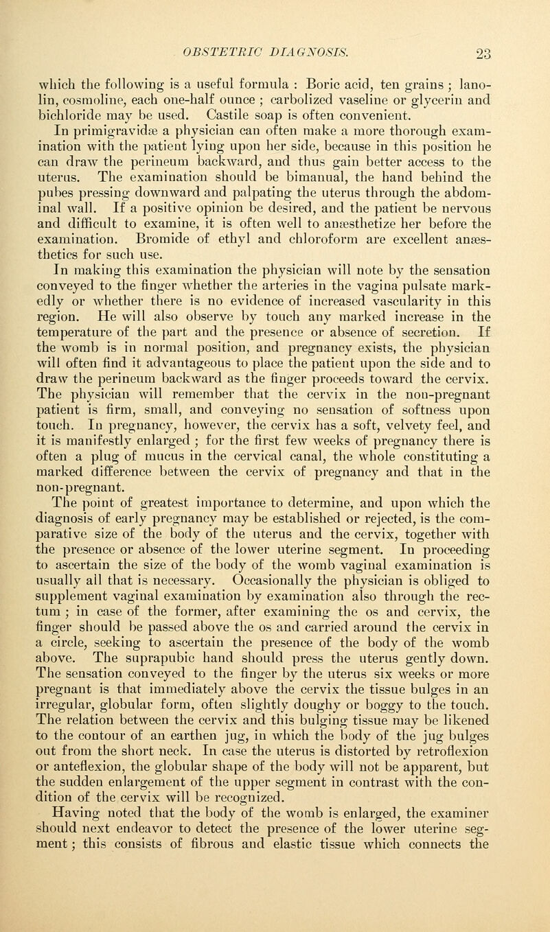 which the following is a useful formula : Boric acid, ten grains ; lano- lin, cosrnoline, each one-half ounce ; carbolized vaseline or glycerin and bichloride may be used. Castile soap is often convenient. In primigravidas a physician can often make a more thorough exam- ination with the patient lying upou her side, because in this position he can draw the perineum backward, and thus gain better access to the uterus. The examination should be bimanual, the hand behind the pubes pressing downward and palpating the uterus through the abdom- inal wall. If a positive opinion be desired, and the patient be nervous and difficult to examine, it is often well to anaesthetize her before the examination. Bromide of ethyl and chloroform are excellent anaes- thetics for such use. In making this examination the physician will note by the sensation conveyed to the finger whether the arteries in the vagina pulsate mark- edly or whether there is no evidence of increased vascularity in this region. He will also observe by touch any marked increase in the temperature of the part and the presence or absence of secretion. If the womb is in normal position, and pregnancy exists, the physician will often find it advantageous to place the patient upon the side and to draw the perineum backward as the finger proceeds toward the cervix. The physician will remember that the cervix in the non-pregnant patient is firm, small, and conveying no sensation of softness upon touch. In pregnancy, however, the cervix has a soft, velvety feel, and it is manifestly enlarged ; for the first few weeks of pregnancy there is often a plug of mucus in the cervical canal, the whole constituting a marked difference between the cervix of pregnancy and that in the non-pregnant. The point of greatest importance to determine, and upon which the diagnosis of early pregnancy may be established or rejected, is the com- parative size of the body of the uterus and the cervix, together with the presence or absence of the lower uterine segment. In proceeding to ascertain the size of the body of the womb vaginal examination is usually all that is necessary. Occasionally the physician is obliged to supplement vaginal examination by examination also through the rec- tum ; in case of the former, after examining the os and cervix, the finger should be passed above the os and carried around the cervix in a circle, seeking to ascertain the presence of the body of the womb above. The suprapubic hand should press the uterus gently down. The sensation conveyed to the finger by the uterus six weeks or more pregnant is that immediately above the cervix the tissue bulges in an irregular, globular form, often slightly doughy or boggy to the touch. The relation between the cervix and this bulging tissue may be likened to the contour of an earthen jug, in which the body of the jug bulges out from the short neck. In case the uterus is distorted by retroflexion or anteflexion, the globular shape of the body will not be apparent, but the sudden enlargement of the upper segment in contrast with the con- dition of the cervix will be recognized. Having noted that the body of the womb is enlarged, the examiner should next endeavor to detect the presence of the lower uterine seg- ment ; this consists of fibrous and elastic tissue which connects the