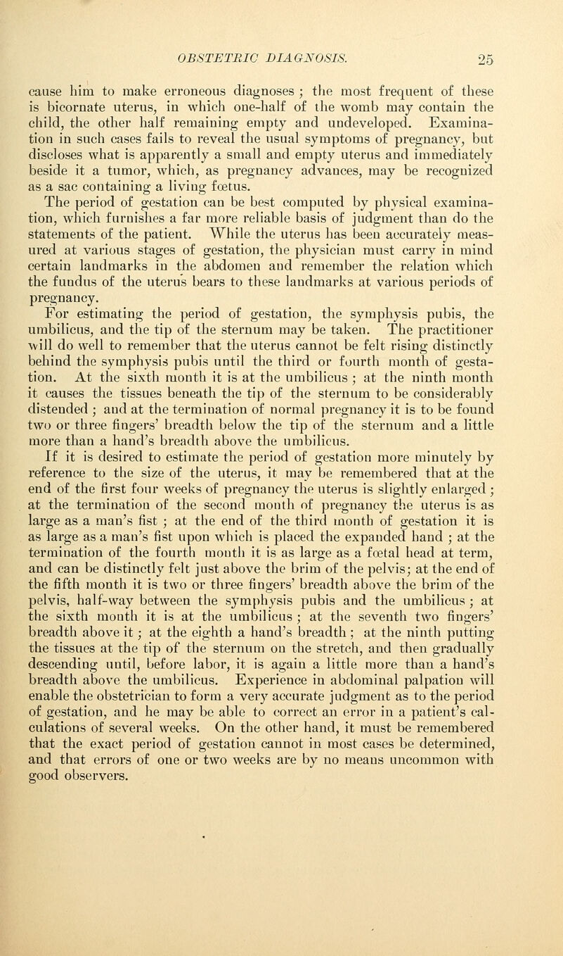 cause him to make erroneous diagnoses ; the most frequent of these is bicornate uterus, in which one-half of the womb may contain the child, the other half remaining empty and undeveloped. Examina- tion in such cases fails to reveal the usual symptoms of pregnancy, but discloses what is apparently a small and empty uterus and immediately beside it a tumor, which, as pregnancy advances, may be recognized as a sac containing a living foetus. The period of gestation can be best computed by physical examina- tion, which furnishes a far more reliable basis of judgment than do the statements of the patient. While the uterus has been accurately meas- ured at various stages of gestation, the physician must carry in mind certain landmarks in the abdomen and remember the relation which the fundus of the uterus bears to these landmarks at various periods of pregnancy. For estimating the period of gestation, the symphysis pubis, the umbilicus, and the tip of the sternum may be taken. The practitioner will do well to remember that the uterus cannot be felt rising distinctly behind the symphysis pubis until the third or fourth month of gesta- tion. At the sixth month it is at the umbilicus ; at the ninth month it causes the tissues beneath the tip of the sternum to be considerably distended ; and at the termination of normal pregnancy it is to be found two or three fingers' breadth below the tip of the sternum and a little more than a hand's breadth above the umbilicus. If it is desired to estimate the period of gestation more minutely by reference to the size of the uterus, it may be remembered that at the end of the first four weeks of pregnancy the uterus is slightly enlarged; at the termination of the second month of pregnancy the uterus is as large as a man's fist ; at the end of the third month of gestation it is as large as a man's fist upon which is placed the expanded hand ; at the termination of the fourth mouth it is as large as a fcetal head at term, and can be distinctly felt just above the brim of the pelvis; at the end of the fifth month it is two or three fingers' breadth above the brim of the pelvis, half-way between the symphysis pubis and the umbilicus ; at the sixth month it is at the umbilicus ; at the seventh two fingers' breadth above it; at the eighth a hand's breadth; at the ninth putting the tissues at the tip of the sternum on the stretch, and then gradually descending until, before labor, it is again a little more than a hand's breadth above the umbilicus. Experience in abdominal palpation will enable the obstetrician to form a very accurate judgment as to the period of gestation, and he may be able to correct an error in a patient's cal- culations of several weeks. On the other hand, it must be remembered that the exact period of gestation cannot in most cases be determined, and that errors of one or two weeks are by no means uncommon with good observers.