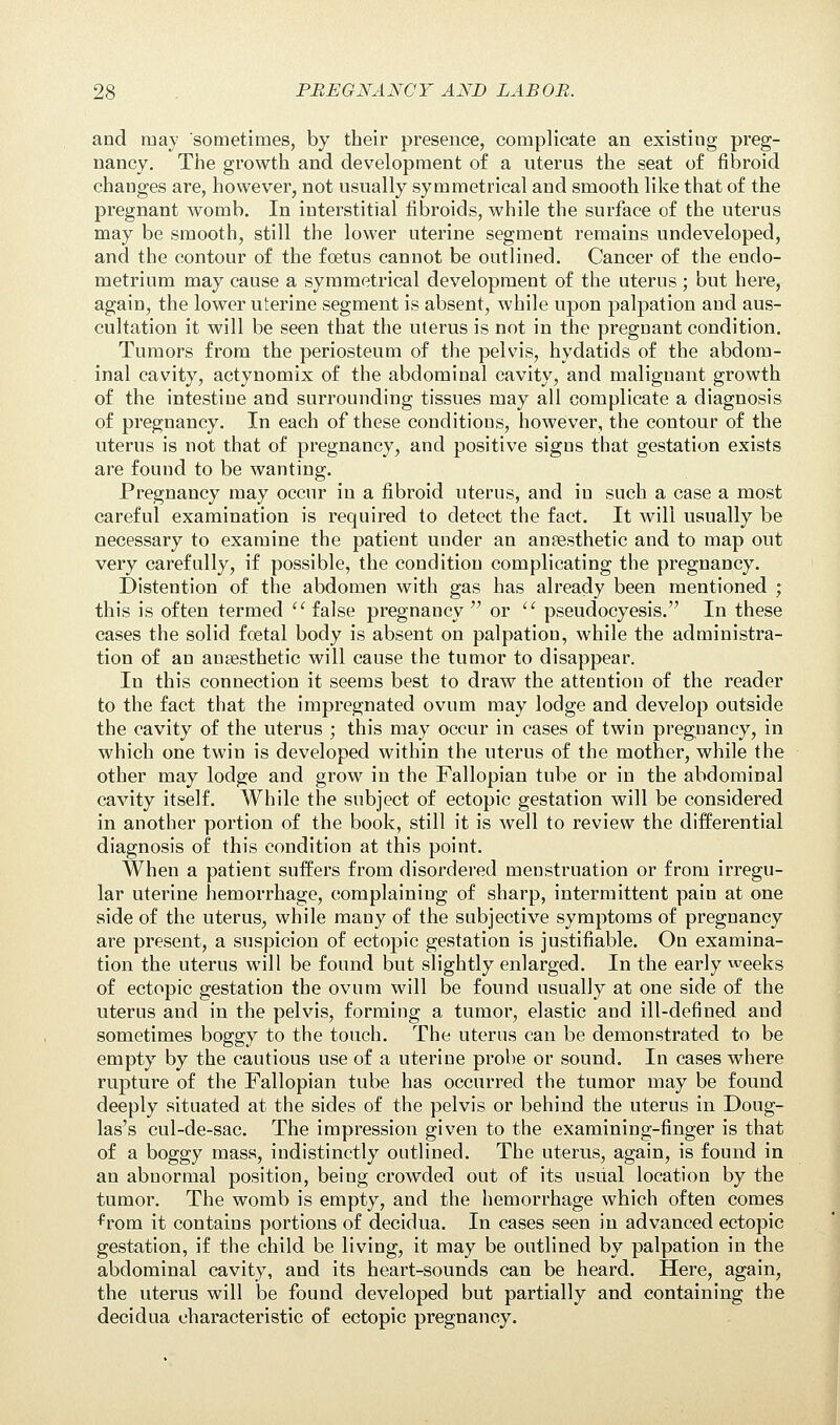 and may sometimes, by their presence, complicate an existing preg- nancy. The growth and development of a uterus the seat of fibroid changes are, however, not usually symmetrical and smooth like that of the pregnant womb. In interstitial fibroids, while the surface of the uterus may be smooth, still the lower uterine segment remains undeveloped, and the contour of the fcetus cannot be outlined. Cancer of the endo- metrium may cause a symmetrical development of the uterus; but here, again, the lower uterine segment is absent, while upon palpation and aus- cultation it will be seen that the uterus is not in the pregnant condition. Tumors from the periosteum of the pelvis, hydatids of the abdom- inal cavity, actynomix of the abdominal cavity, and malignant growth of the intestine and surrounding tissues may all complicate a diagnosis of pregnancy. In each of these conditions, however, the contour of the uterus is not that of pregnancy, and positive signs that gestation exists are found to be wanting. Pregnancy may occur in a fibroid uterus, and in such a case a most careful examination is required to detect the fact. It will usually be necessary to examine the patient under an anaesthetic and to map out very carefully, if possible, the condition complicating the pregnancy. Distention of the abdomen with gas has already been mentioned ; this is often termed  false pregnancy or  pseudocyesis. In these cases the solid foetal body is absent on palpation, while the administra- tion of an anesthetic will cause the tumor to disappear. In this connection it seems best to draw the attention of the reader to the fact that the impregnated ovum may lodge and develop outside the cavity of the uterus ; this may occur in cases of twin pregnancy, in which one twin is developed within the uterus of the mother, while the other may lodge and grow in the Fallopian tube or in the abdominal cavity itself. While the subject of ectopic gestation will be considered in another portion of the book, still it is well to review the differential diagnosis of this condition at this point. When a patient suffers from disordered menstruation or from irregu- lar uterine hemorrhage, complaining of sharp, intermittent pain at one side of the uterus, while many of the subjective symptoms of pregnancy are present, a suspicion of ectopic gestation is justifiable. On examina- tion the uterus will be found but slightly enlarged. In the early weeks of ectopic gestation the ovum will be found usually at one side of the uterus aud in the pelvis, forming a tumor, elastic and ill-defined and sometimes boggy to the touch. The uterus can be demonstrated to be empty by the cautious use of a uterine probe or sound. In cases where rupture of the Fallopian tube has occurred the tumor may be found deeply situated at the sides of the pelvis or behind the uterus in Doug- las's cul-de-sac. The impression given to the examining-finger is that of a boggy mass, indistinctly outlined. The uterus, again, is found in an abnormal position, being crowded out of its usual location by the tumor. The womb is empty, and the hemorrhage which often comes from it contains portions of decidua. In cases seen in advanced ectopic gestation, if the child be living, it may be outlined by palpation in the abdominal cavity, and its heart-sounds can be heard. Here, again, the uterus will be found developed but partially and containing the decidua characteristic of ectopic pregnancy.