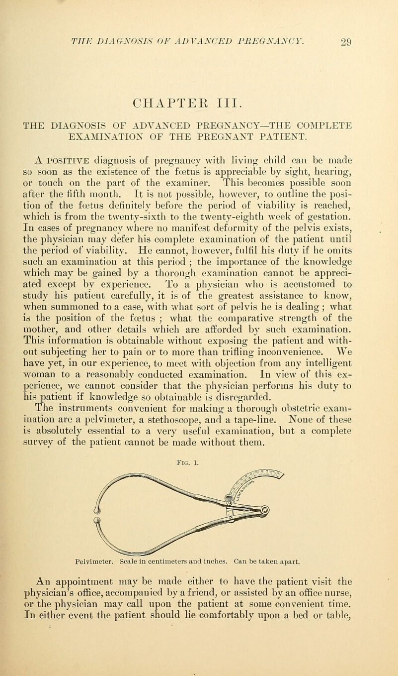 CHAPTER III. THE DIAGNOSIS OF ADVANCED PREGNANCY—THE COMPLETE EXAMINATION OF THE PEEGNANT PATIENT. A positive diagnosis of pregnancy with living child can be made so soon as the existence of the fetus is appreciable by sight, hearing, or touch on the part of the examiner. This becomes possible soon after the fifth month. It is not possible, however, to outline the posi- tion of the foetus definitely before the period of viability is reached, which is from the twenty-sixth to the twenty-eighth week of gestation. In cases of pregnancy where no manifest deformity of the pelvis exists, the physician may defer his complete examination of the patient until the period of viability. He cannot, however, fulfil his duty if he omits such an examination at this period ; the importance of the knowledge which may be gained by a thorough examination cannot be appreci- ated except by experience. To a physician who is accustomed to study his patient carefully, it is of the greatest assistance to know, when summoned to a case, with what sort of pelvis he is dealing; what is the position of the foetus ; what the comparative strength of the mother, and other details which are afforded by such examination. This information is obtainable without exposing the patient and with- out subjecting her to pain or to more than trifling inconvenience. We have yet, in our experience, to meet with objection from any intelligent woman to a reasonably conducted examination. In view of this ex- perience, we cannot consider that the physician performs his duty to his patient if knowledge so obtainable is disregarded. The instruments convenient for making a thorough obstetric exam- mation are a pelvimeter, a stethoscope, and a tape-line. None of these is absolutely essential to a very useful examination, but a complete survey of the patient cannot be made without them. Fig. 1. Pelvimeter. Scale in centimeters and inches. Can be taken apart. An appointment may be made either to have the patient visit the physician's office, accompanied by a friend, or assisted by an office nurse, or the physician may call upon the patient at some convenient time. In either event the patient should lie comfortably upon a bed or table,