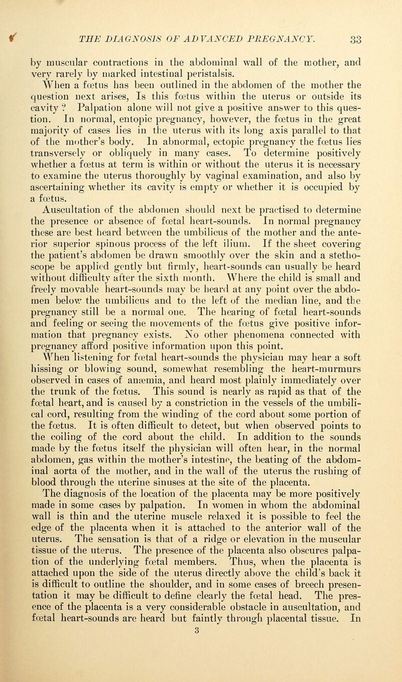 by muscular contractions in the abdominal wall of the mother, and very rarely by marked intestinal peristalsis. When a foetus has been outlined in the abdomen of the mother the question next arises, Is this foetus within the uterus or outside its cavity ? Palpation alone will not give a positive answer to this ques- tion. In normal, eutopic pregnancy, however, the foetus in the great majority of cases lies in the uterus with its long axis parallel to that of the mother's body. In abnormal, ectopic pregnancy the foetus lies transversely or obliquely in many cases. To determine positively whether a foetus at term is within or without the uterus it is necessary to examine the uterus thoroughly by vaginal examination, and also by ascertaining whether its cavity is empty or whether it is occupied by a foetus. Auscultation of the abdomen should next be practised to determine the presence or absence of foetal heart-sounds. In normal pregnancy these are best heard between the umbilicus of the mother and the ante- rior superior spinous process of the left ilium. If the sheet covering the patient's abdomen be drawn smoothly over the skin and a stetho- scope be applied gently but firmly, heart-sounds can usually be heard without difficulty after the sixth month. Where the child is small and freely movable heart-sounds may be heard at any point over the abdo- men below the umbilicus and to the left of the median line, and the pregnancy still be a normal one. The hearing of foetal heart-sounds and feeling or seeing the movements of the foetus give positive infor- mation that pregnancy exists. No other phenomena connected with pregnancy afford positive information upon this point. When listening for foetal heart-sounds the physician may hear a soft hissing or blowing sound, somewhat resembling the heart-murmurs observed in cases of ansemia, and heard most plainly immediately over the trunk of the foetus. This sound is nearly as rapid as that of the foetal heart, and is caused by a constriction in the vessels of the umbili- cal cord, resulting from the winding of the cord about some portion of the foetus. It is often difficult to detect, but when observed points to the coiling of the cord about the child. In addition to the sounds made by the foetus itself the physician will often hear, in the normal abdomen, gas within the mother's intestine, the beating of the abdom- inal aorta of the mother, and in the wall of the uterus the rushing of blood through the uterine sinuses at the site of the placenta. The diagnosis of the location of the placenta may be more positively made in some cases by palpation. In women in whom the abdominal wall is thin and the uterine muscle relaxed it is possible to feel the edge of the placenta when it is attached to the anterior wall of the uterus. The sensation is that of a ridge or elevation in the muscular tissue of the uterus. The presence of the placenta also obscures palpa- tion of the underlying foetal members. Thus, when the placenta is attached upon the side of the uterus directly above the child's back it is difficult to outline the shoulder, and in some cases of breech presen- tation it may be difficult to define clearly the foetal head. The pres- ence of the placenta is a very considerable obstacle in auscultation, and foetal heart-sounds are heard but faintly through placental tissue. In 3