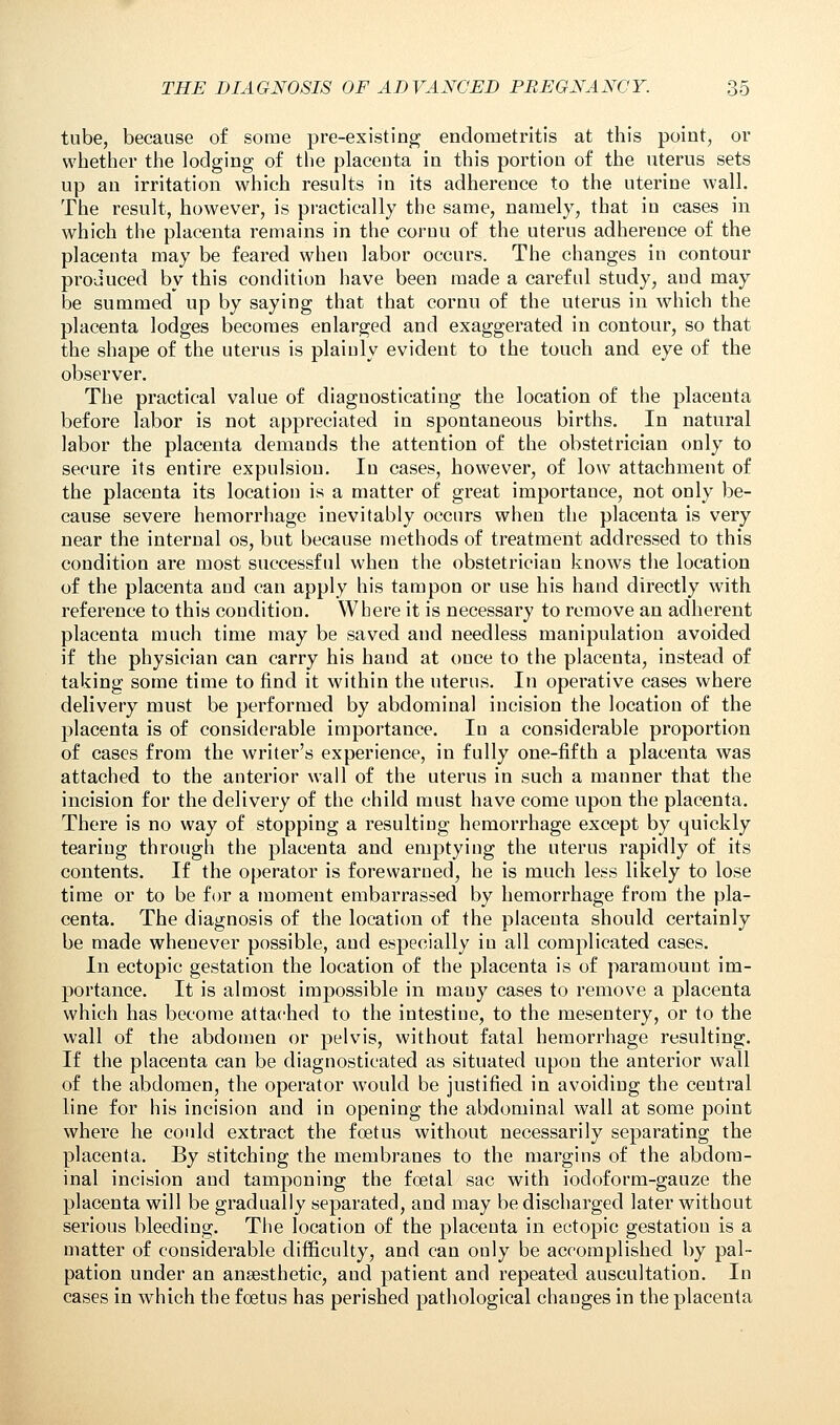 tube, because of some pre-existing; endometritis at this point, or whether the lodging of the placenta in this portion of the uterus sets up an irritation which results in its adherence to the uterine wall. The result, however, is practically the same, namely, that in cases in which the placenta remains in the cornu of the uterus adhereuce of the placenta may be feared when labor occurs. The changes in contour produced by this condition have been made a careful study, aud may be summed up by saying that that cornu of the uterus in which the placenta lodges becomes enlarged and exaggerated in contour, so that the shape of the uterus is plainly evident to the touch and eye of the observer. The practical value of diagnosticating the location of the placenta before labor is not appreciated in spontaneous births. In natural labor the placenta demands the attention of the obstetrician only to secure its entire expulsion. In cases, however, of low attachment of the placenta its location is a matter of great importance, not only be- cause severe hemorrhage inevitably occurs when the placenta is very near the internal os, but because methods of treatment addressed to this condition are most successful when the obstetrician knows the location of the placenta and can apply his tampon or use his hand directly with reference to this condition. Where it is necessary to remove an adherent placenta much time may be saved and needless manipulation avoided if the physician can carry his hand at once to the placenta, instead of taking some time to find it within the uterus. In operative cases where delivery must be performed by abdominal incision the location of the placenta is of considerable importance. In a considerable proportion of cases from the writer's experience, in fully one-fifth a placenta was attached to the anterior wall of the uterus in such a manner that the incision for the delivery of the child must have come upon the placenta. There is no way of stopping a resulting- hemorrhage except by quickly tearing through the placenta and emptying the uterus rapidly of its contents. If the operator is forewarned, he is much less likely to lose time or to be for a moment embarrassed by hemorrhage from the pla- centa. The diagnosis of the location of the placenta should certainly be made whenever possible, and especially in all complicated cases. In ectopic gestation the location of the placenta is of paramount im- portance. It is almost impossible in many cases to remove a placenta which has become attached to the intestine, to the mesentery, or to the wall of the abdomen or pelvis, without fatal hemorrhage resulting. If the placenta can be diagnosticated as situated upon the anterior wall of the abdomen, the operator would be justified in avoiding the central line for his incision and in opening the abdominal wall at some point where he could extract the fcetus without necessarily separating the placenta. By stitching the membranes to the margins of the abdom- inal incision aud tamponing the foetal sac with iodoform-gauze the placenta will be gradually separated, and may be discharged later without serious bleeding. The location of the placenta in ectopic gestation is a matter of considerable difficulty, and can only be accomplished by pal- pation under an anaesthetic, aud patient and repeated auscultation. In cases in which the foetus has perished pathological changes in the placenta