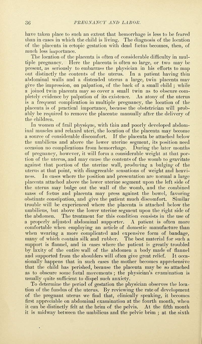 have taken place to such an extent that hemorrhage is less to be feared than in cases in which the child is living. The diagnosis of the location of the placenta in ectopic gestation with dead foetus becomes, then, of much less importance. The location of the placenta is often of considerable difficulty in mul- tiple pregnancy. Here the placenta is often so large, or two may be present, as seriously to embarrass the physician in his efforts to map out distinctly the contents of the uterus. In a patient having thin abdominal walls and a distended uterus a large, twin placenta may give the impression, on palpation, of the back of a small child ; while a joined twin placenta may so cover a small twin as to obscure com- pletely evidence by palpation of its existence. As atony of the uterus is a frequent complication in multiple pregnancy, the location of the placenta is of practical importance, because the obstetrician will prob- ably be required to remove the placentae manually after the delivery of the children. In women of frail physique, with thin and poorly developed abdom- inal muscles and relaxed uteri, the location of the placenta may become a source of considerable discomfort. If the placenta be attached below the umbilicus and above the lower uterine segment, its position need occasion no complications from hemorrhage. During the later months of preguancy, however, it will form a considerable weight at that por- tion of the uterus, and may cause the contents of the womb to gravitate against that portion of the uterine wall, producing a bulging of the uterus at that point, with disagreeable sensations of weight and heavi- ness. In cases where the position and presentation are normal a large placenta attached above the lower uterine segment upon the left side of the uterus may bulge out the wall of the womb, and the combined mass of foetus and placenta may press against the bowel, favoring obstinate constipation, and give the patient much discomfort. Similar trouble will be experienced where the placenta is attached below the umbilicus, but above the lower uterine segment upon the right side of the abdomen. The treatment for this condition consists in the use of a properly adjusted abdominal supporter. A patient is often more comfortable when employing an article of domestic manufacture than when wearing a more complicated and expensive form of bandage, many of which contain silk and rubber. The best material for such a support is flannel, and in cases where the patient is greatly troubled by laxity of the entire wall of the abdomen a body made of flannel and supported from the shoulders will often give great relief. It occa- sionally happens that in such cases the mother becomes apprehensive that the child has perished, because the placenta may be so attached as to obscure some foetal movements ; the physician's examination is usually quite sufficient to dispel such anxiety. To determine the period of gestation the physician observes the loca- tion of the fundus of the uterus. By reviewing the rate of development of the pregnant uterus we find that, clinically speaking, it becomes first appreciable on abdominal examination at the fourth month, when it can be distinctly felt at the brim of the pelvis. At the fifth month it is midway between the umbilicus and the pelvic brim ; at the sixth
