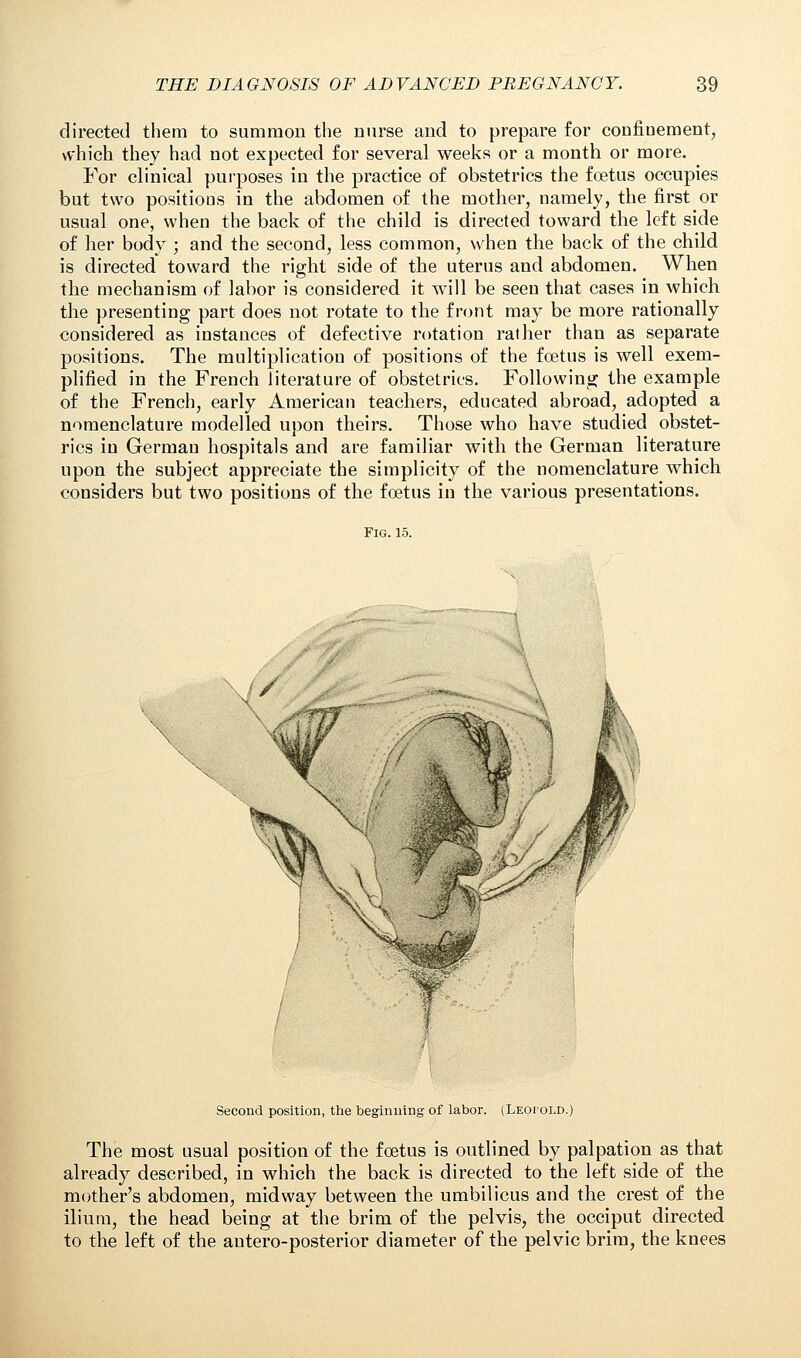 directed them to summon the nurse and to prepare for confinement, which they had not expected for several weeks or a month or more. For clinical purposes in the practice of obstetrics the foetus occupies but two positioos in the abdomen of the mother, namely, the first or usual one, when the back of the child is directed toward the left side of her body ; and the second, less common, when the back of the child is directed toward the right side of the uterus and abdomen. When the mechanism of labor is considered it will be seen that cases in which the presenting part does not rotate to the front may be more rationally considered as instances of defective rotation rather than as separate positions. The multiplication of positions of the foetus is well exem- plified in the French literature of obstetrics. Following the example of the French, early American teachers, educated abroad, adopted a nomenclature modelled upon theirs. Those who have studied obstet- rics in German hospitals and are familiar with the German literature upon the subject appreciate the simplicity of the nomenclature which considers but two positions of the foetus in the various presentations. Fig. 15. \ / Second position, the beginning of labor. (Leopold.) The most usual position of the foetus is outlined by palpation as that already described, in which the back is directed to the left side of the mother's abdomen, midway between the umbilicus and the crest of the ilium, the head being at the brim of the pelvis, the occiput directed to the left of the antero-posterior diameter of the pelvic brim, the knees