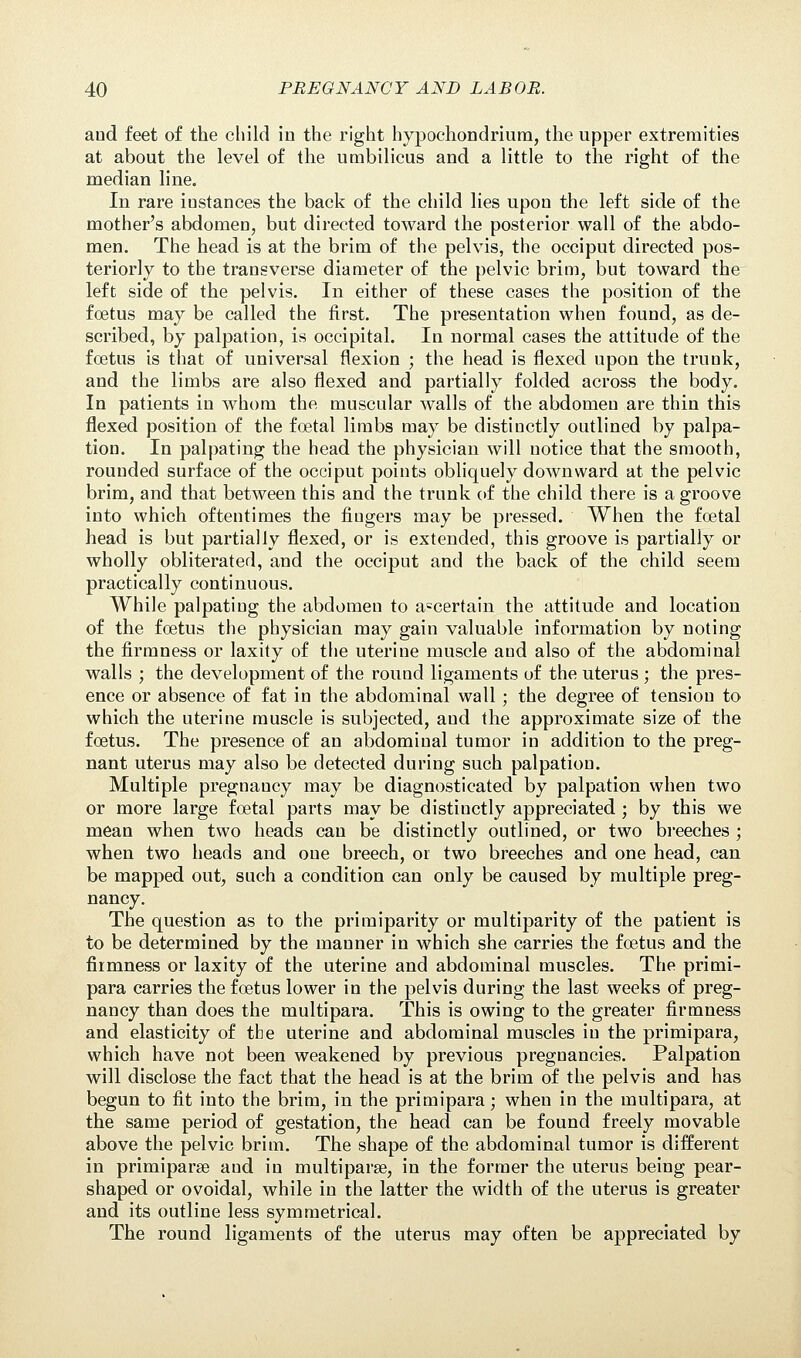 and feet of the child in the right hypochondrium, the upper extremities at about the level of the umbilicus and a little to the right of the median line. In rare iustances the back of the child lies upon the left side of the mother's abdomen, but directed toward the posterior wall of the abdo- men. The head is at the brim of the pelvis, the occiput directed pos- teriorly to the trans verse diameter of the pelvic brim, but toward the left side of the pelvis. In either of these cases the position of the foetus may be called the first. The presentation when found, as de- scribed, by palpation, is occipital. In normal cases the attitude of the foetus is that of universal flexion ; the head is flexed upon the trunk, and the limbs are also flexed and partially folded across the body. In patients in whom the muscular walls of the abdomen are thin this flexed position of the foetal limbs may be distinctly outlined by palpa- tion. In palpating the head the physician will notice that the smooth, rounded surface of the occiput points obliquely downward at the pelvic brim, and that between this and the trunk of the child there is a groove into which oftentimes the fingers may be pressed. When the foetal head is but partially flexed, or is extended, this groove is partially or wholly obliterated, and the occiput and the back of the child seem practically continuous. While palpating the abdomen to ascertain the attitude and location of the foetus the physician may gain valuable information by noting the firmness or laxity of the uterine muscle and also of the abdominal walls ; the development of the round ligaments of the uterus ; the pres- ence or absence of fat in the abdominal wall ; the degree of tension to which the uterine muscle is subjected, and the approximate size of the foetus. The presence of an abdominal tumor in addition to the preg- nant uterus may also be detected during such palpation. Multiple pregnaucy may be diagnosticated by palpation when two or more large foetal parts may be distinctly appreciated ; by this we mean when two heads can be distinctly outlined, or two breeches ; when two heads and one breech, or two breeches and one head, can be mapped out, such a condition can only be caused by multiple preg- nancy. The question as to the primiparity or multiparity of the patient is to be determined by the manner in which she carries the foetus and the firmness or laxity of the uterine and abdominal muscles. The primi- para carries the foetus lower in the pelvis during the last weeks of preg- nancy than does the multipara. This is owing to the greater firmness and elasticity of the uterine and abdominal muscles in the primipara, which have not been weakened by previous pregnancies. Palpation will disclose the fact that the head is at the brim of the pelvis and has begun to fit into the brim, in the primipara; when in the multipara, at the same period of gestation, the head can be found freely movable above the pelvic brim. The shape of the abdominal tumor is different in primipara? and in multiparas, in the former the uterus being pear- shaped or ovoidal, while in the latter the width of the uterus is greater and its outline less symmetrical. The round ligaments of the uterus may often be appreciated by