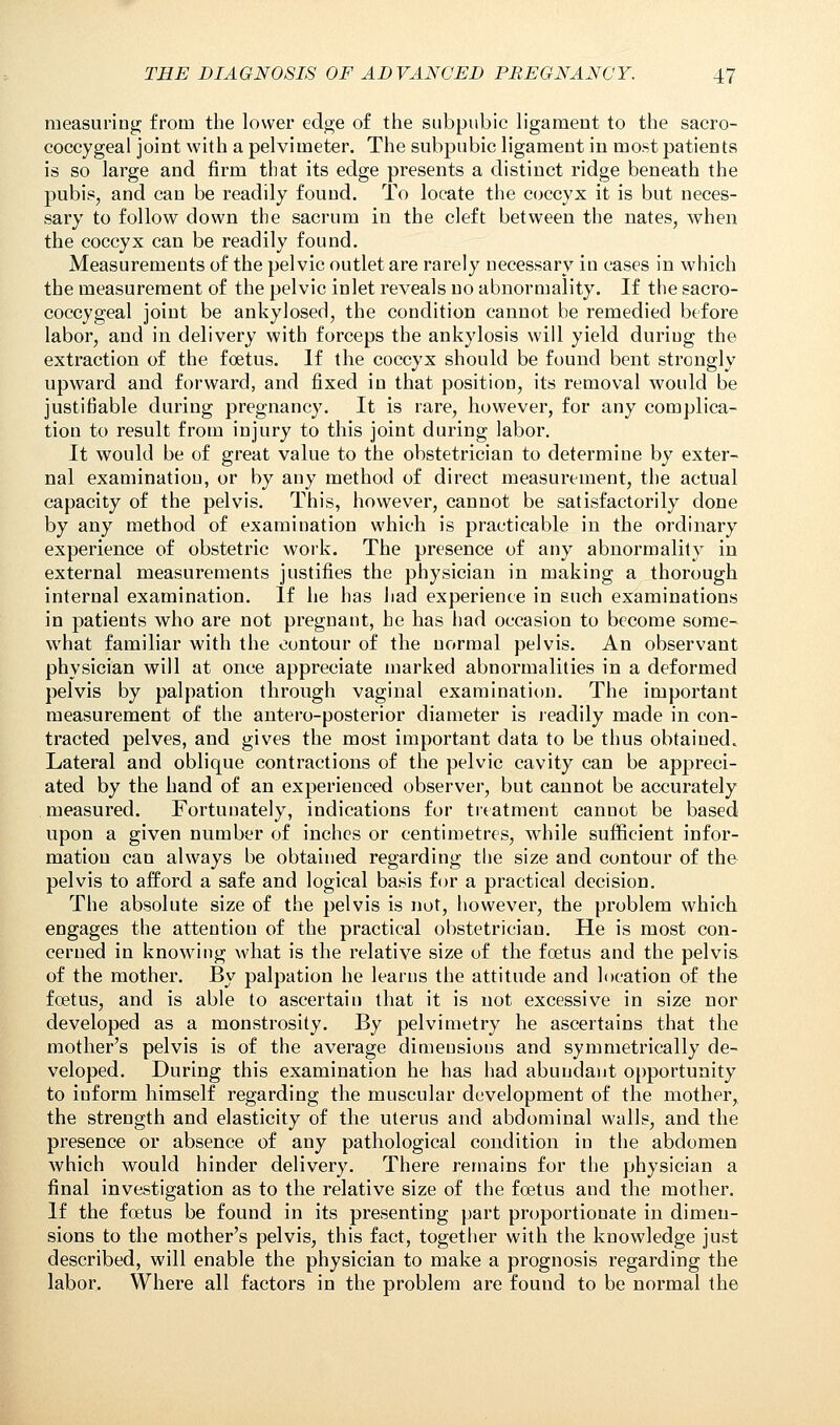 measuring; from the lower edge of the subpubic ligament to the sacro- coccygeal joint with a pelvimeter. The subpubic ligament in most patients is so large and firm that its edge presents a distinct ridge beneath the pubis, and can be readily found. To locate the coccyx it is but neces- sary to follow down the sacrum in the cleft between the nates, when the coccyx can be readily found. Measurements of the pelvic outlet are rarely necessary in cases in which the measurement of the pelvic inlet reveals no abnormality. If the sacro- coccygeal joint be ankylosed, the condition cannot be remedied before labor, and in delivery with forceps the ankylosis will yield during the extraction of the foetus. If the coccyx should be found bent strongly upward and forward, and fixed in that position, its removal would be justifiable during pregnancy. It is rare, however, for any complica- tion to result from injury to this joint during labor. It would be of great value to the obstetrician to determine by exter- nal examination, or by any method of direct measurement, the actual capacity of the pelvis. This, however, cannot be satisfactorily done by any method of examination which is practicable in the ordinary experience of obstetric work. The presence of any abnormality in external measurements justifies the physician in making a thorough internal examination. If he has had experience in such examinations in patients who are not pregnant, he has had occasion to become some- what familiar with the contour of the normal pelvis. An observant physician will at once appreciate marked abnormalities in a deformed pelvis by palpation through vaginal examination. The important measurement of the antero-posterior diameter is readily made in con- tracted pelves, and gives the most important data to be thus obtained. Lateral and oblique contractions of the pelvic cavity can be appreci- ated by the hand of an experienced observer, but cannot be accurately measured. Fortunately, indications for treatment cannot be based upon a given number of inches or centimetres, while sufficient infor- mation can always be obtained regarding the size and contour of the pelvis to afford a safe and logical basis for a practical decision. The absolute size of the pelvis is not, however, the problem which engages the attention of the practical obstetrician. He is most con- cerned in knowing what is the relative size of the foetus and the pelvis of the mother. By palpation he learns the attitude and location of the foetus, and is able to ascertain that it is not excessive in size nor developed as a monstrosity. By pelvimetry he ascertains that the mother's pelvis is of the average dimensions and symmetrically de- veloped. During this examination he has had abundant opportunity to iuform himself regarding the muscular development of the mother, the strength and elasticity of the uterus and abdominal walls, and the presence or absence of any pathological condition in the abdomen which would hinder delivery. There remains for the physician a final investigation as to the relative size of the foetus and the mother. If the foetus be found in its presenting part proportionate in dimen- sions to the mother's pelvis, this fact, together with the knowledge just described, will enable the physician to make a prognosis regarding the labor. Where all factors in the problem are found to be normal the