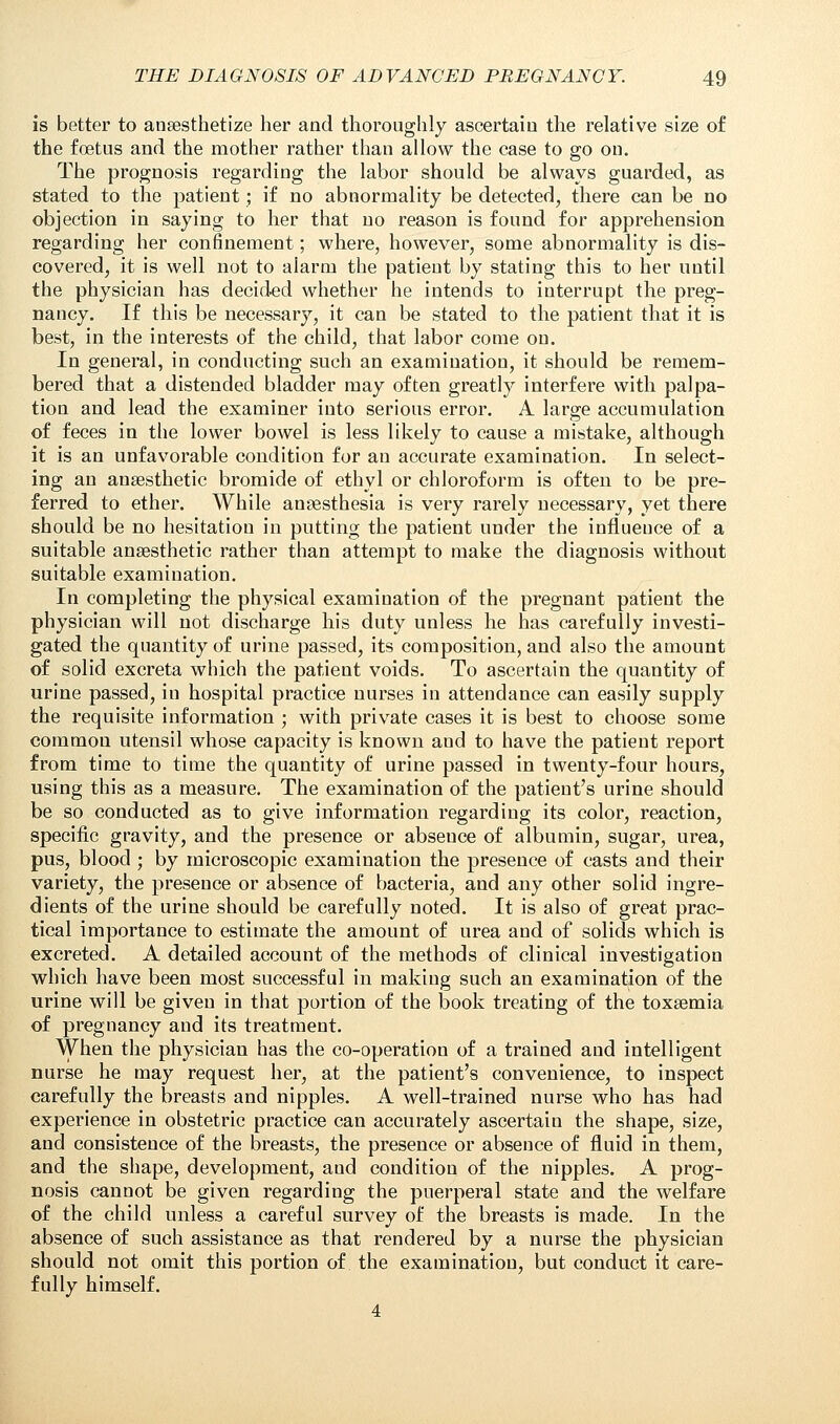 is better to anaesthetize her and thoroughly ascertain the relative size of the foetus and the mother rather than allow the case to go on. The prognosis regarding the labor should be always guarded, as stated to the patient; if no abnormality be detected, there can be no objection in saying to her that no reason is found for apprehension regarding her confinement; where, however, some abnormality is dis- covered, it is well not to alarm the patient by stating this to her until the physician has decided whether he intends to interrupt the preg- nancy. If this be necessary, it can be stated to the patient that it is best, in the interests of the child, that labor come on. In general, in conducting such an examination, it should be remem- bered that a distended bladder may often greatly interfere with palpa- tion and lead the examiner into serious error. A large accumulation of feces in the lower bowel is less likely to cause a mistake, although it is an unfavorable condition for an accurate examination. In select- ing an anaesthetic bromide of ethyl or chloroform is often to be pre- ferred to ether. While anaesthesia is very rarely necessary, yet there should be no hesitation in putting the patient under the influence of a suitable anaesthetic rather than attempt to make the diagnosis without suitable examination. In completing the physical examination of the pregnant patient the physician will not discharge his duty unless he has carefully investi- gated the quantity of urine passed, its composition, and also the amount of solid excreta which the patient voids. To ascertain the quantity of urine passed, in hospital practice nurses in attendance can easily supply the requisite information ; with private cases it is best to choose some common utensil whose capacity is known and to have the patient report from time to time the quantity of urine passed in twenty-four hours, using this as a measure. The examination of the patient's urine should be so conducted as to give information regarding its color, reaction, specific gravity, and the presence or abseuce of albumin, sugar, urea, pus, blood ; by microscopic examination the presence of casts and their variety, the presence or absence of bacteria, and any other solid ingre- dients of the urine should be carefully noted. It is also of great prac- tical importance to estimate the amount of urea and of solids which is excreted. A detailed account of the methods of clinical investigation which have been most successful in making such an examination of the urine will be given in that portion of the book treating of the toxaemia of pregnancy and its treatment. When the physician has the co-operation of a trained and intelligent nurse he may request her, at the patient's convenience, to inspect carefully the breasts and nipples. A well-trained nurse who has had experience in obstetric practice can accurately ascertain the shape, size, and consistence of the breasts, the presence or absence of fluid in them, and the shape, development, and condition of the nipples. A prog- nosis cannot be given regarding the puerperal state and the welfare of the child unless a careful survey of the breasts is made. In the absence of such assistance as that rendered by a nurse the physician should not omit this portion of the examination, but conduct it care- fully himself. 4