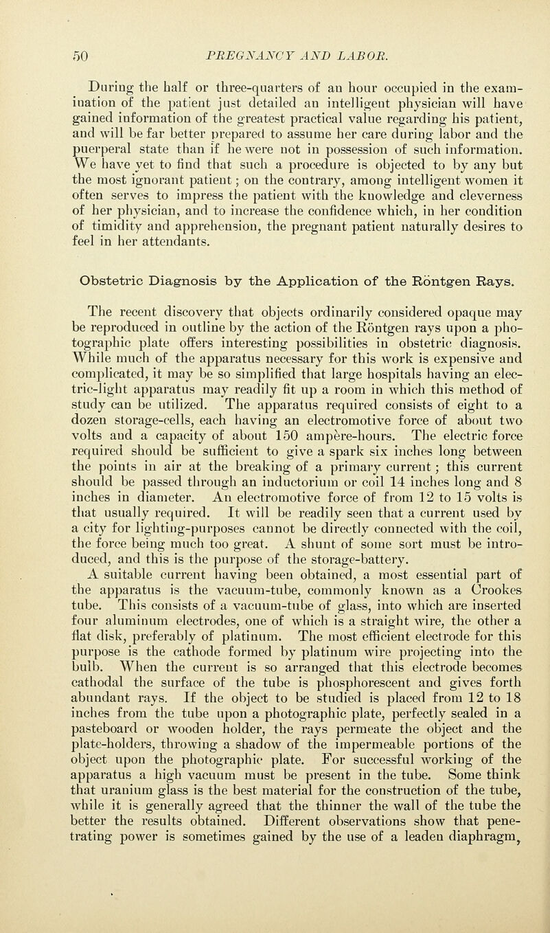 During the half or three-quarters of an hour occupied in the exam- ination of the patient just detailed an intelligent physician will have gained information of the greatest practical value regarding his patient, and will be far better prepared to assume her care during labor and the puerperal state than if he were not in possession of such information. We have yet to find that such a procedure is objected to by any but the most ignorant patient; on the contrary, among intelligent women it often serves to impress the patient with the knowledge and cleverness of her physician, and to increase the confidence which, in her condition of timidity and apprehension, the pregnant patient naturally desires to feel in her attendants. Obstetric Diagnosis by the Application of the Roentgen Rays. The recent discovery that objects ordinarily considered opaque may be reproduced in outline by the action of the Rontgen rays upon a pho- tographic plate offers interesting possibilities in obstetric diagnosis. While much of the apparatus necessary for this work is expensive and complicated, it may be so simplified that large hospitals having an elec- tric-light apparatus may readily fit up a room in which this method of study can be utilized. The apparatus required consists of eight to a dozen storage-cells, each having an electromotive force of about two volts and a capacity of about 150 ampere-hours. The electric force required should be sufficient to give a spark six inches long between the points in air at the breaking of a primary current; this current should be passed through an inductorium or coil 14 inches long and 8 inches in diameter. An electromotive force of from 12 to 15 volts is that usually required. It will be readily seen that a current used by a city for lighting-purposes cannot be directly connected with the coil, the force being much too great. A shunt of some sort must be intro- duced, and this is the purpose of the storage-battery. A suitable current having been obtained, a most essential part of the apparatus is the vacuum-tube, commonly known as a Orookes tube. This consists of a vacuum-tube of glass, into which are inserted four aluminum electrodes, one of which is a straight wire, the other a flat disk, preferably of platinum. The most efficient electrode for this purpose is the cathode formed by platinum wire projecting into the bulb. When the current is so arranged that this electrode becomes cathodal the surface of the tube is phosphorescent and gives forth abundant rays. If the object to be studied is placed from 12 to 18 inches from the tube upon a photographic plate, perfectly sealed in a pasteboard or wooden holder, the rays permeate the object and the plate-holders, throwing a shadow of the impermeable portions of the object upon the photographic plate. For successful working of the apparatus a high vacuum must be present in the tube. Some think that uranium glass is the best material for the construction of the tube, while it is generally agreed that the thinner the wall of the tube the better the results obtained. Different observations show that pene- trating power is sometimes gained by the use of a leaden diaphragm^