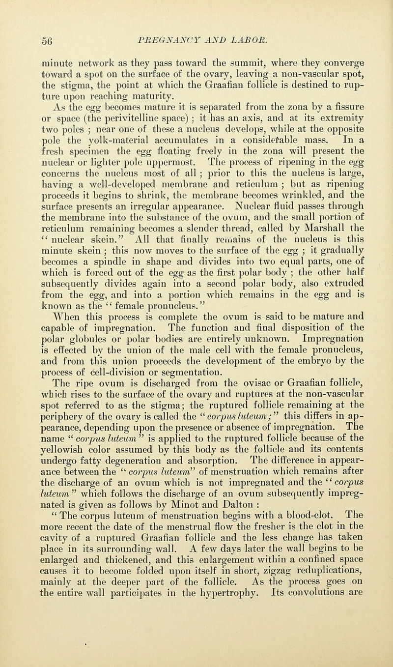 minute network as they pass toward the summit, where they converge toward a spot on the surface of the ovary, leaving a non-vascular spot, the stigma, the point at which the Graafian follicle is destined to rup- ture upon reaching maturity. As the egg becomes mature it is separated from the zona by a fissure or space (the perivitelline space) ; it has an axis, and at its extremity two poles ; near one of these a nucleus develops, while at the opposite pole the yolk-material accumulates in a considerable mass. In a fresh specimen the egg floating freely in the zona will present the nuclear or lighter pole uppermost. The process of ripening in the egg concerns the nucleus most of all ; prior to this the nucleus is large, having a well-developed membrane and reticulum ; but as ripening proceeds it begins to shrink, the membrane becomes wrinkled, and the surface presents an irregular appearance. Nuclear fluid passes through the membrane into the substance of the ovum, and the small portion of reticulum remaining becomes a slender thread, called by Marshall the nuclear skein. All that finally remains of the nucleus is this minute skein ; this now moves to the surface of the egg ; it gradually becomes a spindle in shape and divides into two equal parts, one of which is forced out of the egg as the first polar body ; the other half subsequently divides again into a second polar body, also extruded from the egg, and into a portion which remains in the egg and is known as the female pronucleus. When this process is complete the ovum is said to be mature and capable of impregnation. The function and final disposition of the polar globules or polar bodies are entirely unknown. Impregnation is effected by the union of the male cell with the female pronucleus, and from this union proceeds the development of the embryo by the process of cell-division or segmentation. The ripe ovum is discharged from the ovisac or Graafian follicle, which rises to the surface of the ovary and ruptures at the non-vascular spot referred to as the stigma; the ruptured follicle remaining at the periphery of the ovary is called the corpus luteum; this differs in ap- pearance, depending upon the presence or absence of impregnation. The name corpus luteum is applied to the ruptured follicle because of the yellowish color assumed by this body as the follicle and its contents undergo fatty degeneration and absorption. The difference in appear- ance between the corpus luteum of menstruation which remains after the discharge of an ovum which is not impregnated and the corpus luteum which follows the discharge of an ovum subsequently impreg- nated is given as follows by Minot and Dalton : The corpus luteum of menstruation begins with a blood-clot. The more recent the date of the menstrual flow the fresher is the clot in the cavity of a ruptured Graafian follicle and the less change has taken place in its surrounding wall. A few days later the wall begins to be enlarged and thickened, and this enlargement within a confined space causes it to become folded upon itself in short, zigzag reduplications, mainly at the deeper part of the follicle. As the process goes on the entire wall participates in the hypertrophy. Its convolutions are