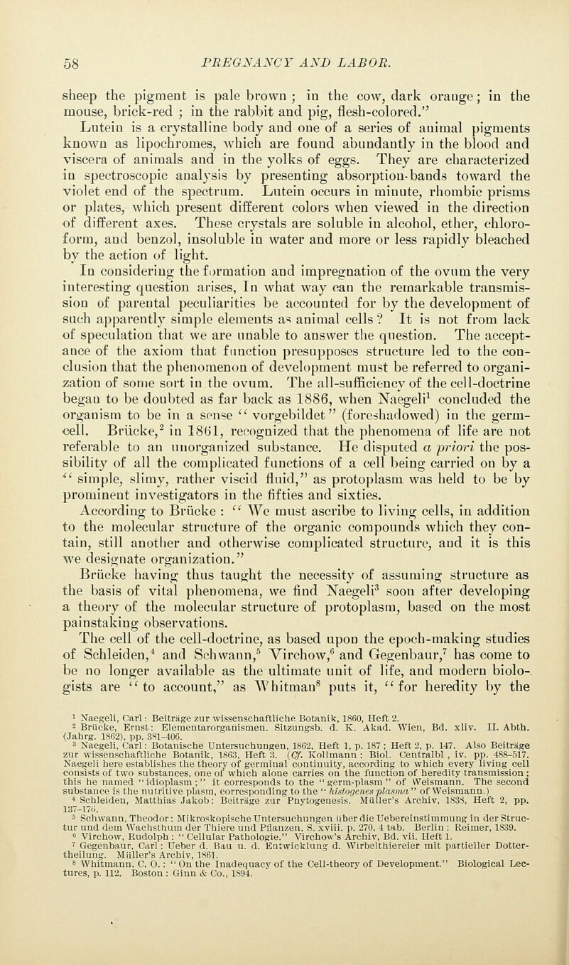 sheep the pigment is pale brown ; in the cow, dark orange; in the mouse, brick-red ; in the rabbit and pig, flesh-colored. Lutein is a crystalline body and one of a series of animal pigments known as lipochromes, which are found abundantly in the blood and viscera of animals and in the yolks of eggs. They are characterized in spectroscopic analysis by presenting absorption-bands toward the violet end of the spectrum. Lutein occurs in minute, rhombic prisms or plates, which present different colors when viewed in the direction of different axes. These crystals are soluble in alcohol, ether, chloro- form, and benzol, insoluble in water and more or less rapidly bleached by the action of light. In considering the formation and impregnation of the ovum the very interesting question arises, In what way can the remarkable transmis- sion of parental peculiarities be accounted for by the development of such apparently simple elements as animal cells ? It is not from lack of speculation that we are unable to answer the question. The accept- ance of the axiom that function presupposes structure led to the con- clusion that the phenomenon of development must be referred to organi- zation of some sort in the ovum. The all-sufficiency of the cell-doctrine began to be doubted as far back as 1886, when Naegeli1 concluded the organism to be in a sense vorgebildet (foreshadowed) in the germ- cell. Briicke,2 in 1861, recognized that the phenomena of life are not referable to an unorganized substance. He disputed a priori the pos- sibility of all the complicated functions of a cell being carried on by a iC simple, slimy, rather viscid fluid, as protoplasm was held to be by prominent investigators in the fifties and sixties. According to Briicke : We must ascribe to living cells, in addition to the molecular structure of the organic compounds which they con- tain, still another and otherwise complicated structure, and it is this we designate organization. Briicke having thus taught the necessity of assuming structure as the basis of vital phenomena, we find Naegeli3 soon after developing a theory of the molecular structure of protoplasm, based on the most painstaking observations. The cell of the cell-doctrine, as based upon the epoch-making studies of Schleiden,4 and Schwaun,5 Virchow,6 and Gegenbaur,7 has come to be no longer available as the ultimate unit of life, and modern biolo- gists are to account, as Whitmau8 puts it, for heredity by the 1 Naegeli, Carl: Beitrage zur wissenschaftliche Botanik, 1860, Heft 2. 2 Briicke, Ernst: Elementarorganismen. Silzungsb. d. K. Akad. Wien, Bd. xliv. II. Abth. (Jahrg. 1862), pp. 381-406. 3 Naegeli, Carl: Botanische Untersuchungen, 1862, Heft 1, p. 187 ; Heft 2, p. 147. Also Beitrage zur wissenschaftliche Botanik, 1863, Heft 3. (Cf. Kollmanii: Biol. Centralbl , iv. pp. 488-517. Naegeli here establishes the theory of germinal continuity, according to which every living cell consists of two substances, one of which alone carries on the function of heredity transmission ; this he named idioplasm; it corresponds to the germ-plasm of Weismann. The second substance is the nutritive plasm, corresponding to the histogenes plasma of Weismann.) 4 Schleiden, Matthias Jakob: Beitrage zur Pnytogeuesis. MiUler's Archiv, 1838, Heft 2, pp. 137-170. 5 Schwann, Theodor: Mikroskopische Untersuchungen iiberdieUebereinstimmungin der Struc- tur und dem Wachsthum der Thiere und Pfianzen, S. xviii. p. 270, 4 tab. Berlin : Reimer, 1839. 6 Virchow, Rudolph : Cellular Pathologie. Virchow's Archiv, Bd. vii. Heft 1. 7 Gegenbaur, Carl: Ueber d. Bau u. d. Entwickluug d. Wirbelthiereier mit partieller Dotter- theilung. Milller's Archiv, 1861. 8 Whitmann, C O.: On the Inadequacy of the Cell-theory of Development. Biological Lec- tures, p. 112. Boston : Ginn & Co., 1894.