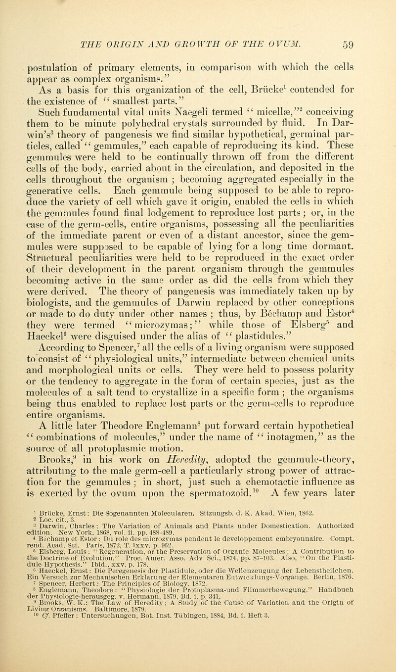 postulation of primary elements, in comparison with which the cells appear as complex organisms. As a basis for this organization of the cell, Briicke1 contended for the existence of smallest parts. Such fundamental vital units Naegeli termed micellae,2 conceiving them to be minute polyhedral crystals surrounded by fluid. In Dar- win's3 theory of pangenesis we find similar hypothetical, germinal par- ticles, called gemmules, each capable of reproducing its kind. These gemmules were held to be continually thrown off: from the different cells of the body, carried about in the circulation, and deposited in the cells throughout the organism ; becoming aggregated especially in the generative cells. Each gemmule being supposed to be able to repro- duce the variety of cell which gave it origin, enabled the cells in which the gemmules found fiual lodgement to reproduce lost parts; or, in the case of the germ-cells, entire organisms, possessing all the peculiarities of the immediate parent or even of a distant ancestor, since the gem- mules were supposed to be capable of lying for a long time dormaut. Structural peculiarities were held to be reproduced in the exact order of their development in the parent organism through the gemmules becoming active in the same order as did the cells from which they were derived. The theory of pangenesis was immediately taken up by biologists, and the gemmules of Darwin replaced by other conceptions or made to do duty under other names ; thus, by Bechamp and Estor* they were termed microzymas; while those of Elsberg5 and Haeckel6 were disguised under the alias of plastidules. According to Spencer,7 all the cells of a living organism were supposed to consist of physiological units, intermediate between chemical units and morphological units or cells. They were held to possess polarity or the tendency to aggregate in the form of certain species, just as the molecules of a salt tend to crystallize in a specific form ; the organisms beiug thus enabled to replace lost parts or the germ-cells to reproduce entire organisms. A little later Theodore Englemann8 put forward certain hypothetical ii combinations of molecules, under the name of inotagmen, as the source of all protoplasmic motion. Brooks,9 in his work on Heredity, adopted the gemmule-theory, attributing to the male germ-cell a particularly strong power of attrac- tion for the gemmules ; in short, just such a chemotactic influence as is exerted by the ovum upon the spermatozoid.10 A few years later - Briicke, Ernst: Die Sogenannten Molecularen. Sitzungsb. d. K. Akad. Wien, 1862. 2 Loc. cit., 3. 3 Darwin, Charles: The Variation of Animals and Plants under Domestication. Authorized edition. New York, 1868, vol. ii. pp. 488-489. 4 Bechamp et Estor: Dii role des microzvmas pendent le developpement embryonnaire. Compt. rend. Acad. Sci. Paris, 1872, T. lxxv. p. 962. 5 Elsberg, Louis : Regeneration, or the Preservation of Organic Molecules ; A Contribution to the Doctrine of Evolution. Proc. Amer. Asso. Adv. Sci., 1874, pp. 87-103. Also, On the Plasti- dule Hypothesis. Ibid., xxv. p. 178. 6 Haeckel, Ernst: Die Peregenesis der Plastidule, oder die Wellenzeugung der Lebenstheilchen. Ein Versuch zur Mechanischen Erklarung der Elementaren Entwieklungs-Vorgange. Berlin, 1876. 7 Spencer, Herbert: The Principles of Biology, 1872. 8 Englemann, Theodore : Physiologie der Protoplasraa-und Flimmerbewegung. Handbuch der Physiologie-herausgeg. v. Hermann, 1879, Bd. i. p. 341. 9 Brooks, W. K.: The Law of Heredity; A Study of the Cause of Variation and the Origin of Living Organisms. Baltimore, 1879. !° Qf. Pfeffer : Untersuchungen, Bot. Inst. Tubingen, 1884, Bd. i. Heft 3.