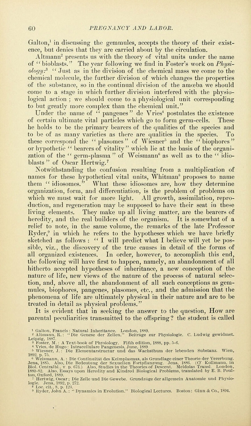 Galton,1 in discussing the gemmules, accepts the theory of their exist- ence, but denies that they are carried about by the circulation. Altmann2 presents us with the theory of vital units under the name of bioblasts. The year following we find in Foster's work on Physi- ology? Just as in the division of the chemical mass we come to the chemical molecule, the further division of which changes the properties of the substance, so in the continual division of the amoeba we should come to a stage in which further division interfered with the physio- logical action ; we should come to a physiological unit corresponding to but greatly more complex than the chemical unit. Under the name of pangenes de Vries4 postulates the existence of certain ultimate vital particles which go to form germ-cells. These he holds to be the primary bearers of the qualities of the species and to be of as many varieties as there are qualities in the species. To these correspond the plasomes of Wiesner5 and the biophores or hypothetic bearers of vitality which lie at the basis of the organi- zation of the germ-plasma of Weismann15 as well as to the idio- blasts of Oscar Hertwig.7 Notwithstanding the confusion resulting from a multiplication of names for these hypothetical vital units, Whitman8 proposes to name them idiosomes. What these idiosomes are, how they determine organization, form, and differentiation, is the problem of problems on which we must wait for more light. All growth, assimilation, repro- duction, and regeneration may be supposed to have their seat in these living elements. They make up all living matter, are the bearers of heredity, and the real builders of the organism. It is somewhat of a relief to note, in the same volume, the remarks of the late Professor Ryder,9 in which he refers to the hypotheses which we have briefly sketched as follows : I will predict what I believe will yet be pos- sible, viz., the discovery of the true causes in detail of the forms of all organized existences. In order, however, to accomplish this end, the following will have first to happen, namely, an abandonment of all hitherto accepted hypotheses of inheritance, a new conception of the nature of life, new views of the nature of the process of natural selec- tion, and, above all, the abandonment of all such conceptions as gem- mules, biophores, pangenes, plasomes, etc., and the admission that the phenomena of life are ultimately physical in their nature and are to be treated in detail as physical problems. It is evident that in seeking the answer to the question, How are parental peculiarities transmitted to the offspring ? the student is called 1 Galton, Francis: Natural Inheritance. London, 1889. 2 Altmann, R.: Die Genese der Zellen. Beitrage zur Physiologic C. Ludwig gewidmet. Leipzig, 1887. 3 Foster, M.: A Text-book of Physiology. Fifth edition, 1888, pp. 5-6. 4 Vries, de Hugo : Intracellulare Pangenesis, June, 1889. 5 Wiesner, J.: Die Elementarstruetur und das Wachsthum der lebenden Substanz. Wien, 1892, p. 75. 6 Weismann, A.: Die Continuitat des Keimplasmas, als Grundlage einer Theorie der Vererbung. Jena, 1885. Also, Die Bedeutung der Sexuellen Fortpflanzung. Jena, 1886. (Qf Kollmann, In Biol. Centralbl., v. p. 673.) Also, Studies in the Theories of Descent. Meldolas Transl. London, 1880-82. Also, Essays upon Heredity and Kindred Biological Problems, translated by E. B. Poul- ton, Oxford, 1889. i Hertwig, Oscar; Die Zelle und Die Gewebe. Grundzlige der allgemein Anatomie und Pbysio- logie. Jena, 1892, p. 272. 8 Loc. cit., 8, p. 123. 9 Ryder, John A.: *' Dynamics in Evolution. Biological Lectures. Boston: Ginn & Co., 1894.