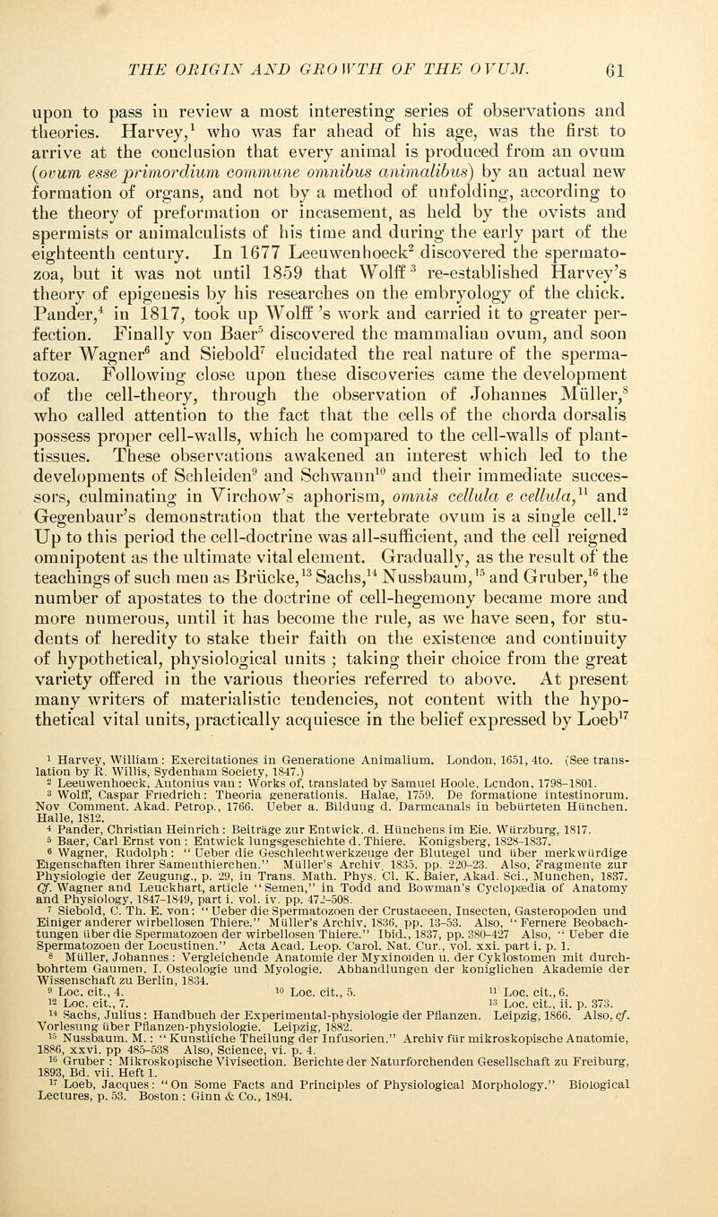 upon to pass in review a most interesting series of observations and theories. Harvey/ who was far ahead of his age, was the first to arrive at the conclusion that every animal is produced from an ovum {ovum esse primordium commune omnibus animalibus) by an actual new formation of organs, and not by a method of unfolding, according to the theory of preformation or incasement, as held by the ovists and spermists or auimalculists of his time and during the early part of the eighteenth century. In 1677 Leeuwenhoeck2 discovered the spermato- zoa, but it was not until 1859 that Wolff3 re-established Harvey's theory of epigenesis by his researches on the embryology of the chick. Pander,4 in 1817, took up Wolff 's work and carried it to greater per- fection. Finally von Baer5 discovered the mammalian ovum, and soon after Wagner6 and Siebold7 elucidated the real nature of the sperma- tozoa. Following close upon these discoveries came the development of the cell-theory, through the observation of Johannes Mtiller,8 who called attention to the fact that the cells of the chorda dorsalis possess proper cell-walls, which he compared to the cell-walls of plant- tissues. These observations awakened an interest which led to the developments of Schleiden9 and Schwann10 and their immediate succes- sors, culminating in Virchow's aphorism, omnis cellula e cellula,11 and Gegenbaur's demonstration that the vertebrate ovum is a single cell.12 Up to this period the cell-doctrine was all-sufficient, and the cell reigned omnipotent as the ultimate vital element. Gradually, as the result of the teachings of such meu as Briicke,13 Sachs,u Nussbaum,'5 and Gruber,16 the number of apostates to the doctrine of cell-hegemony became more and more numerous, until it has become the rule, as we have seen, for stu- dents of heredity to stake their faith on the existence and continuity of hypothetical, physiological units ; taking their choice from the great variety offered in the various theories referred to above. At present many writers of materialistic tendencies, not content with the hypo- thetical vital units, practically acquiesce in the belief expressed by Loeb17 1 Harvey, William : Exercitationes in Generatione Animalium. London, 1651, 4to. (See trans- lation by R. Willis, Sydenham Society, 1847.) 2 Leeuwenhoeck, Antonius van: Works of, translated by Samuel Hoole, Lcndon, 1798-1801. 3 Wolff, Caspar Friedrich: Theoria generationis. Halae, 1759. De formatione intestinorum. Nov Comment. Akad. Petrop., 1766. Ueber a. Bilduug d. Darmcanals in bebiirteten Hiinchen. Halle, 1812. 4 Pander, Christian Heinrich : Beitrage zur Entvvick. d. Hilncbens im Eie. Wiirzburg, 1817. 5 Baer, Carl Ernst von : Entwick lungsgeschichte d. Thiere. Konigsberg, 1828-1837. 6 Wagner, Rudolph:  Ueber die Geschleehtwerkzeuge der Blutegel und iiber merkwUrdige Eigenschaften ihrer Sameuthiercben. Miiller's Archiv, 1835. pp. 220-23. Also, Fragmente zur Physiologie der Zeugung., p. 29, in Trans. Math. Phys. CI. K. Baier, Akad. Sci., Munchen, 1837. Qf. Wagner and Leuckhart, article Semen, in Todd and Bowman's Cyclopaedia of Anatomy and Physiology, 1847-1849, part i. vol. iv. pp. 472-508. 7 Siebold, C. Th. E. von:  Ueber die Spermatozoen der Crustaceen, Insecten, Gasteropoden und Einiger anderer wirbellosen Thiere. Miiller's Archiv, 1836, pp. 13-53. Also, Fernere Beobach- tungen liber die Spermatozoen der wirbellosen Thiere. Ibid., 1837, pp. 380-427 Also,  Ueber die Spermatozoen der Locustinen. Acta Acad. Leop. Carol. Nat. Cur., vol. xxi. part i. p. 1. 8 Mtiller, Johannes : Vergleichende Anatomie der Myxinoiden u. der Cyklostomen mit durch- bohrtem Gaumen. I. Osteologie und Myologie. Abhandlungen der koniglichen Akademie der Wissenschaft zu Berlin, 1834. 9 Loc. cit., 4. w Loc. cit., 5.  Loc. cit., 6. 12 Loc. cit., 7. is Loc. cit., ii. p. 373. i* Sachs, Julius: Handbuch der Experimental-physiologie der Pflanzen. Leipzig, 1866. Also. cf. Vorlesung iiber Pfianzen-physiologie. Leipzig, 1882. 15 Nussbaum. M.:  Kunstiiche Theilung der Infusorien. Archiv fiir mikroskopisehe Anatomie, 1886, xxvi. pp 485-538 Also, Science, vi. p. 4. 16 Gruber : Mikroskopisehe Vivisection. Berichte der Naturforchenden Gesellschaft zu Freiburg, 1893, Bd. vii. Heft 1. 17 Loeb, Jacques: On Some Facts and Principles of Physiological Morphology. Biological Lectures, p. 53. Boston : Ginn & Co., 1894.