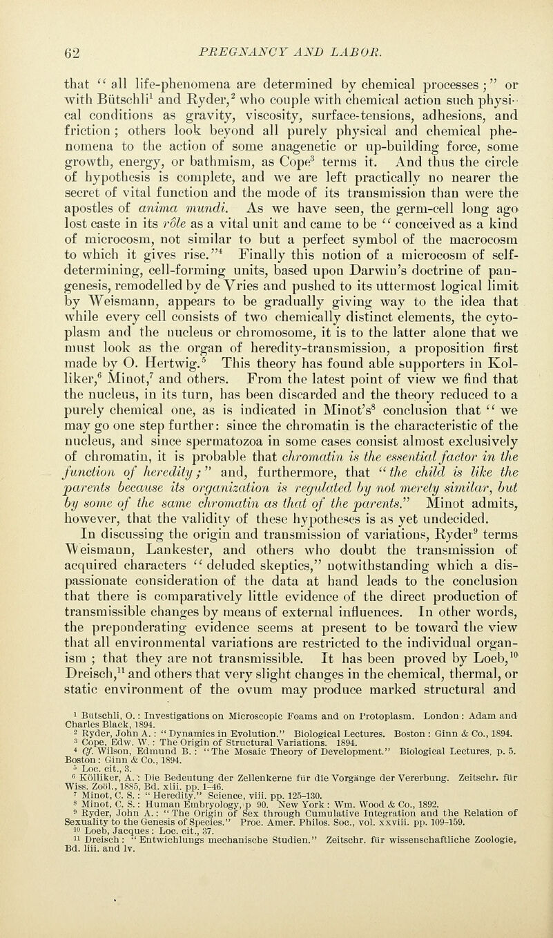 that all life-phenomena are determined by chemical processes; or with Btitschli1 and Ryder/ who couple with chemical action such physi- cal conditions as gravity, viscosity, surface-tensions, adhesions, and friction ; others look beyond all purely physical and chemical phe- nomena to the action of some anagenetic or up-building force, some growth, energy, or bathmism, as Cope3 terms it. And thus the circle of hypothesis is complete, and we are left practically no nearer the secret of vital function and the mode of its transmission than were the apostles of anima mundi. As we have seen, the germ-cell long ago lost caste in its role as a vital unit and came to be  conceived as a kind of microcosm, not similar to but a perfect symbol of the macrocosm to which it gives rise.4 Finally this notion of a microcosm of self- determining, cell-forming units, based upon Darwin's doctrine of pan- genesis, remodelled by de Vries and pushed to its uttermost logical limit by Weismann, appears to be gradually giving way to the idea that while every cell consists of two chemically distinct elements, the cyto- plasm and the nucleus or chromosome, it is to the latter alone that we must look as the organ of heredity-transmission, a proposition first made by O. Hertwig.5 This theory has found able supporters in Kol- liker,6 Minot,7 and others. From the latest point of view we find that the nucleus, in its turn, has been discarded and the theory reduced to a purely chemical one, as is indicated in Minot's8 conclusion that  we may go one step further: since the chromatin is the characteristic of the nucleus, and since spermatozoa in some cases consist almost exclusively of chromatin, it is probable that chromatin is the essential factor in the function of heredity; and, furthermore, that the child is like the parents because its organization is regulated by not merely similar, but by some of the same chromatin as that of the parents Minot admits, however, that the validity of these hypotheses is as yet undecided. In discussing the origin and transmission of variations, Ryder9 terms Weismann, Lankester, and others who doubt the transmission of acquired characters  deluded skeptics, notwithstanding which a dis- passionate consideration of the data at hand leads to the conclusion that there is comparatively little evidence of the direct production of transmissible changes by means of external influences. In other words, the preponderating evidence seems at present to be toward the view that all environmental variations are restricted to the individual organ- ism ; that they are not transmissible. It has been proved by Loeb,10 Dreisch,11 and others that very slight changes in the chemical, thermal, or static environment of the ovum may produce marked structural and i Biltschli, 0.: Investigations on Microscopic Foams and on Protoplasm. London: Adam and Charles Black, 1894. 2 Ryder, John A.:  Dynamics in Evolution. Biological Lectures. Boston : Ginn & Co., 1894. 3 Cope, Edw. W.: The Origin of Structural Variations. 1894. 4 Cf. Wilson, Edmund B. : The Mosaic Theory of Development. Biological Lectures, p. 5. Boston : Ginn & Co., 1894. 5 Loc. cit., 3. 6 Kolliker, A.: Die Bedeutung der Zellenkerne fur die Vorgange der Vererbung. Zeitschr. fur Wiss. Zool., 1885, Bd. xlii. pp. 1-46. ' Minot, C S.:  Heredity. Science, viii. pp. 125-130. s Minot. C S.: Human Embryology, p 90. New York : Wm. Wood & Co., 1892. 9 Ryder, John A.:  The Origin of Sex through Cumulative Integration and the Relation of Sexuality to the Genesis of Species. Proc. Amer. Philos. Soc, vol. xxviii. pp. 109-159. 10 Loeb, Jacques : Loc. cit., 37. 11 Dreisch:  Entwichlungs mechanische Studien. Zeitschr. fur wissenschaftliche Zoologie,. Bd. liii. and lv.