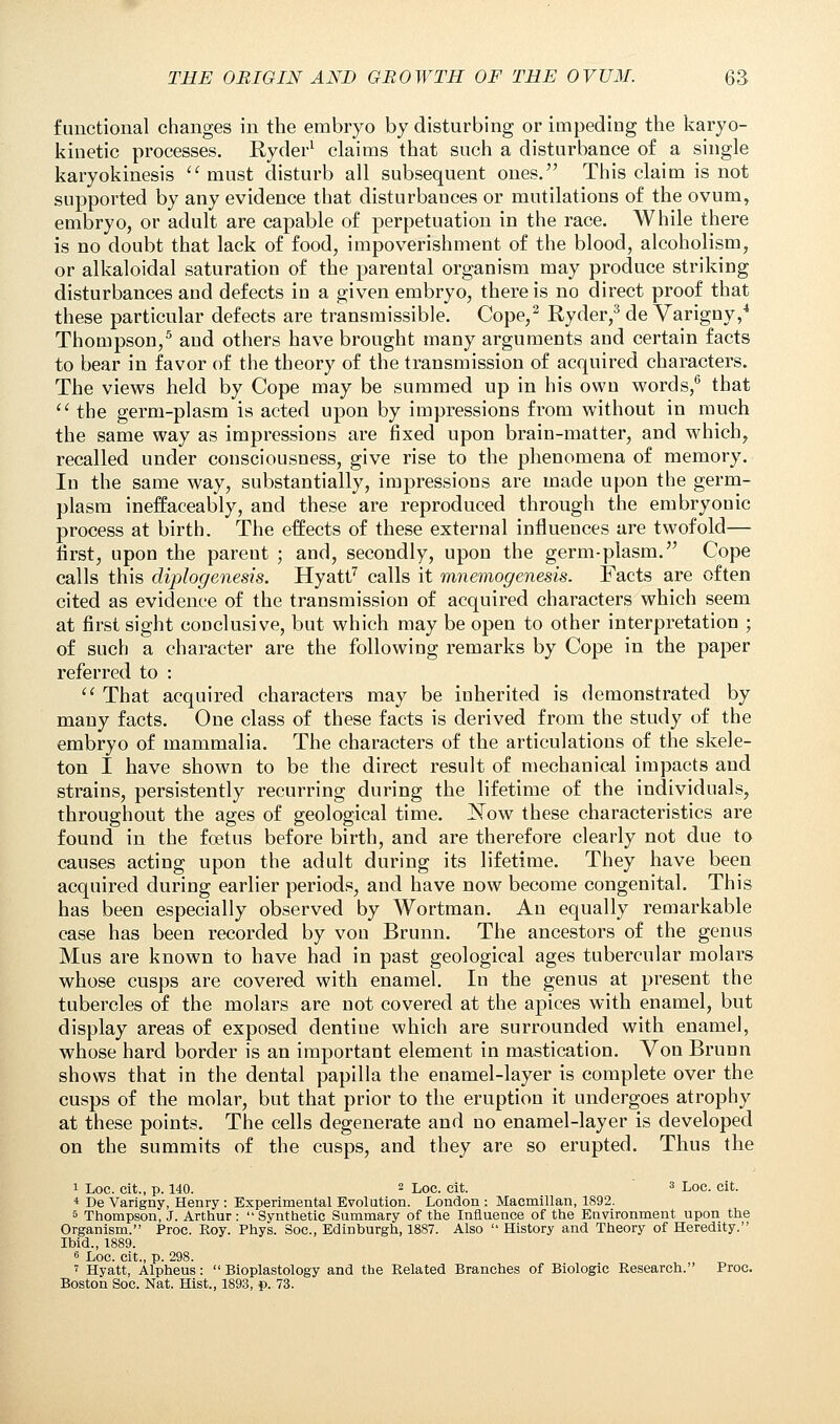 functional changes in the embryo by disturbing or impeding the karyo- kiuetic processes. Ryder1 claims that such a disturbance of a single karyokinesis must disturb all subsequent ones. This claim is not supported by any evidence that disturbances or mutilations of the ovum, embryo, or adult are capable of perpetuation in the race. While there is no doubt that lack of food, impoverishment of the blood, alcoholism, or alkaloidal saturation of the parental organism may produce striking disturbances and defects in a given embryo, there is no direct proof that these particular defects are transmissible. Cope,2 Ryder,3 de Yarigny,4 Thompson,5 and others have brought many arguments and certain facts to bear in favor of the theory of the transmission of acquired characters. The views held by Cope may be summed up in his own words,6 that  the germ-plasm is acted upon by impressions from without in much the same way as impressions are fixed upon brain-matter, and which, recalled under consciousness, give rise to the phenomena of memory. In the same way, substantially, impressions are made upon the germ- plasm ineffaceably, and these are reproduced through the embryonic process at birth. The effects of these external influences are twofold— first, upon the pareut ; and, secondly, upon the germ-plasm. Cope calls this diplogenesis. Hyatt7 calls it mnemogenesis. Facts are often cited as evidence of the transmission of acquired characters which seem at first sight conclusive, but which may be open to other interpretation ; of such a character are the following remarks by Cope in the paper referred to :  That acquired characters may be inherited is demonstrated by many facts. One class of these facts is derived from the study of the embryo of mammalia. The characters of the articulations of the skele- ton I have shown to be the direct result of mechanical impacts and strains, persistently recurring during the lifetime of the individuals, throughout the ages of geological time. JSTow these characteristics are found in the foetus before birth, and are therefore clearly not due to causes acting upon the adult during its lifetime. They have been acquired during earlier periods, and have now become congenital. This has been especially observed by Wortman. An equally remarkable case has been recorded by von Brunn. The ancestors of the genus Mus are known to have had in past geological ages tubercular molars whose cusps are covered with enamel. In the genus at present the tubercles of the molars are not covered at the apices with enamel, but display areas of exposed dentine which are surrounded with enamel, whose hard border is an important element in mastication. Von Brunn shows that in the dental papilla the enamel-layer is complete over the cusps of the molar, but that prior to the eruption it undergoes atrophy at these points. The cells degenerate and no enamel-layer is developed on the summits of the cusps, and they are so erupted. Thus the 1 Loc. cit., p. 140. 2 Loc. eit. 3 Loc. cit. 4 De Varigny, Henry : Experimental Evolution. London : Macmillan, 1892. 5 Thompson, J. Arthur: Synthetic Summary of the Influence of the Environment upon the Organism. Proc. Roy. Phys. Soc, Edinburgh, 1887. Also  History and Theory of Heredity. Ibid., 1889. 6 Loc. cit., p. 298. i Hyatt, Alpheus:  Bioplastology and the Related Branches of Biologic Research. Proc. Boston Soc. Nat. Hist., 1893, p. 73.