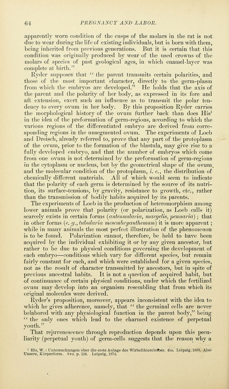apparently worn condition of the cusps of the molars in the rat is not due to wear during the life of existing individuals, but is born with them, being inherited from previous generations. But it is certain that this condition was originally produced by wear of the used crowns of the molars of species of past geological ages, in which enamel-layer was complete at birth. Ryder supposes that  the parent transmits certain polarities, and those of the most important character, directly to the germ-plasm from which the embryos are developed. He holds that the axis of the parent and the polarity of her body, as expressed in its fore and aft extension, exert such an influence as to transmit the polar ten- dency to every ovum in her body. By this proposition Ryder carries the morphological history of the ovum further back than does His1 in the idea of the preformation of germ-regions, according to which the various regions of the differentiated embryo are derived from corre- sponding regions in the unsegmented ovum. The experiments of Loeb and Dreisch, already referred to, prove that any part of the protoplasm of the ovum, prior to the formation of the blastula, may give rise to a fully developed embryo, and that the number of embryos which come from one ovum is not determined by the preformation of germ-regions in the cytoplasm or nucleus, but by the geometrical shape of the ovum, and the molecular condition of the protoplasm, i. e., the distribution of chemically different materials. All of which would seem to indicate that the polarity of each germ is determined by the source of its nutri- tion, its surface-tensions, by gravity, resistance to growth, etc., rather than the transmission of bodily habits acquired by its parents. The experiments of Loeb in the production of heteromorphism among lower animals prove that polarity (or polarization, as Loeb calls it) scarcely exists in certain forms (antennularia, margelis, pennaria) • that in other forms (e. g., tubularla mesembryanthemum) it is more apparent; while in many animals the most perfect illustration of the phenomenon is to be found. Polarization cannot, therefore, be held to have been acquired by the individual exhibiting it or by any given ancestor, but rather to be due to physical conditions governing the development of each embryo—conditions which vary for different species, but remain fairly constant for each, and which were established for a given species, not as the result of character transmitted by ancestors, but in spite of previous ancestral habits. It is not a question of acquired habit, but of continuance of certain physical conditions, under which the fertilized ovum may develop into an organism resembling that from which its original molecules were derived. Ryder's proposition, moreover, appears inconsistent with the idea to which he gives adherence, namely, that  the germinal cells are never belabored with any physiological function in the parent body, being <l the only ones which lead to the charmed existence of perpetual youth. That rejuvenesceuce through reproduction depends upon this pecu- liarity (perpetual youth) of germ-cells suggests that the reason why a 1 His, W.: TJntersuchungen tiber die erste Anlage des Wirbelthierelefties. 4to. Leipzig, 1868. Also Unsere, Korperform. 8vo. p. 224. Leipzig, 1874.