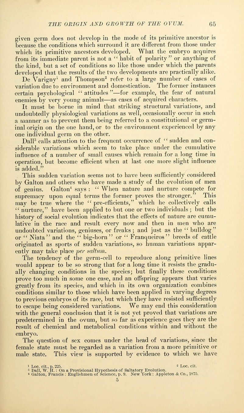 given germ does Dot develop in the mode of its primitive aucestor is because the conditions which surround it are different from those under which its primitive ancestors developed. What the embryo acquires from its immediate parent is not a  habit of polarity  or anything of the kind, but a set of conditions so like those under which the parents developed that the results of the two developments are practically alike. De Varigny1 and Thompson2 refer to a large number of cases of variation due to environment and domestication. The former instances certain psychological  attitudes —for example, the fear of natural enemies by very young animals—as cases of acquired characters. It must be borne in mind that striking structural variations, and undoubtedly physiological variations as well, occasionally occur in such a manner as to prevent them being referred to a constitutional or germ- inal origin on the one hand, or to the environment experienced by any one individual germ on the other. Dall3 calls attention to the frequent occurrence of  sudden and con- siderable variations which seem to take place under the cumulative influence of a number of small causes which remain for a long time in operation, but become efficient when at last one more slight influence is added. This sudden variation seems not to have been sufficiently considered by Galton and others who have made a study of the evolution of men of genius. Galton4 says :  When nature and nurture compete for supremacy upon equal terms the former proves the stronger. This may be true where the  pre-efficients, which he collectively calls  nurture, have been applied to but one or two individuals; but the history of social evolution indicates that the effects of nature are cumu- lative in the race and result every now and then in men who are undoubted variations, geniuses, or freaks; and just as the  bulldog or  Niata and the  big-horn or  Franqueiros breeds of cattle originated as sports of sudden variations, so human variations appar- ently may take place per saltum. The tendency of the germ-cell to reproduce along primitive lines would appear to be so strong that for a long time it resists the gradu- ally changing conditions in the species; but finally these conditions prove too much in some one case, and an offspring appears that varies greatly from its species, and which in its own organization combines conditions similar to those which have been applied in varying degrees to previous embryos of its race, but which they have resisted sufficiently to escape being considered variations. We may end this consideration with the general conclusion that it is not yet proved that variations are predetermined in the ovum, but so far as experience goes they are the result of chemical and metabolical conditions within and without the embryo. The question of sex comes under the head of variations, since the female state must be regarded as a variation from a more primitive or male state. This view is supported by evidence to which we have 1 Loc. cit., p. 225. '2 Loc. cit. 3 Dall, W. H.: On a Provisional Hypothesis of Saltatory Evolution. 4 Galton, Francis : Englishmen of Science, p. 9. New York: Appleton & Co., 1875. 5