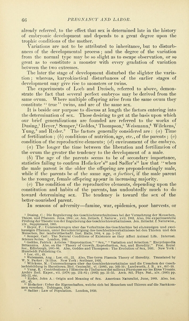 already referred, to the effect that sex is determined late in the history of embryonic development and depends to a great degree upon the trophic conditions of the mother. Variations are not to be attributed to inheritance, but to disturb- ances of the developmental process; and the degree of the variation from the normal type may be so slight as to escape observation, or so great as to constitute a monster with every gradation of variation between the two extremes. The later the stage of development disturbed the slighter the varia- tion ; whereas, karyokinetical disturbances of the earlier stages of development may give rise to monsters or twins. The experiments of Loeb and Dreisch, referred to above, demon- strate the fact that several perfect embryos may be derived from the same ovum. Where multiple offspring arise from the same ovum they constitute  true twins, and are of the same sex. It is beside our purpose to discuss at length the factors entering into the determination of sex. Those desiring to get at the basis upon which our brief generalizations are founded are referred to the works of Dusing,1 Heyer,2 Semper,3 Geddes,4 Thompson,5 Weisrnann,6 Wilckens,7 Yung,8 and Ryder.9 The factors generally considered are : (a) Time of fertilization ; (b) conditions of nutrition, age, etc., of the parents ; (c) condition of the reproductive elements; (d) environment of the embryo. (a) The longer the time between the liberation and fertilization of the ovum the greater the tendency to the development of a male. (6) The age of the parents seems to be of secondary importance, statistics failing to confirm Hofacker's10 and Sadler's11 law that when the male parent is the older the offspring are preponderatingly male, while if the parents be of the same age, a fortiori, if the male parent be the younger, female offspring appear in increasing majority. (c) The condition of the reproductive elements, depending upon the constitution and habits of the parents, has undoubtedly much to do toward determining sex. The tendency is toward the sex of the better-nourished parent. In seasons of adversity—famine, war, epidemics, poor harvests, or i Dusing, C.: Die Reguherung des Geschlechtsverhaltnisses bei der Vermehrung der Menschen, Thiere. und Pflanzen. Jena, 1884 ; or, Jen. Zeitsch. f. Naturw., xvii. 1883. Also, Die experimentelle Prufung der Tbeorie von der Regulierung des Geschlechtsverhaltnisses. Jen. Zeitschr. f. Naturwiss., xiv., Supplement, 1885. 2 Heyer, F.: Untersuchungen liber das Verhaltniss des Geschlechtes bei einhausigen und zwei- hausigen Pflanzen, unter Beriicksichtigung des Geschlechtsverhaltnisses bei den Thieren und den Menschen, Ber. landwirthschaftJ. Inst. Halle, 1884, v. pp. 1-152. 3 Semper, Carl: The Natural Conditions of Existence as they Affect Animal Life. Internat. Science Series. London, 1881. * Geddes, Patrick: Articles Reproduction, Sex, Variation and Selection. Encyclopaedia Britannica. Also, on the Theory of Growth, Reproduction, Sex, and Heredity. Proc. Royal Soc, Edinburgh, 1885-86. Also, Geddes and Thompson: The Evolution of Sex, 1891. New York : Humboldt Publishing Co. 6 Loc. cit., 49. G Weismann, Aug.: Loc. cit., 22. Also, The Germ Plasmia Theory of Heredity. Translated by W. N. Parker ; 24 illus. New York : Scribner, 1893. 7 Wilckens, M.: Untersuchungen iiber das Geschlechtsverhaltniss und die Ursachen der Gesch- lechtsbildung in Haustieren. Biol. Centralbl., vi. (1886), pp. 503-10 ; Landworth, J. B., xv., 607-10. 8 Yung, E.: Contributions a l'Histoire de lTnfluence des milieux Physiques sur les Etres Vivants. Archiv Zool. Exper., vii. (1878) pp. 251-82; (1883) pp. 31-55. Arch. Sci. Phys. Nat., xiv. (1885) pp. 502-22, etc. 9 Ryder, John A.: Origin and Meaning of Sex. American Naturalist, June, 1889. Also, loc. cit., 45. 10 Hofacker: Ueber die Eigenschaften, welche sich bei Menschen und Thieren auf die Nachkom- men vererben. Tubingen, 1828. 11 Sadler : Law of Population. London, 1830.