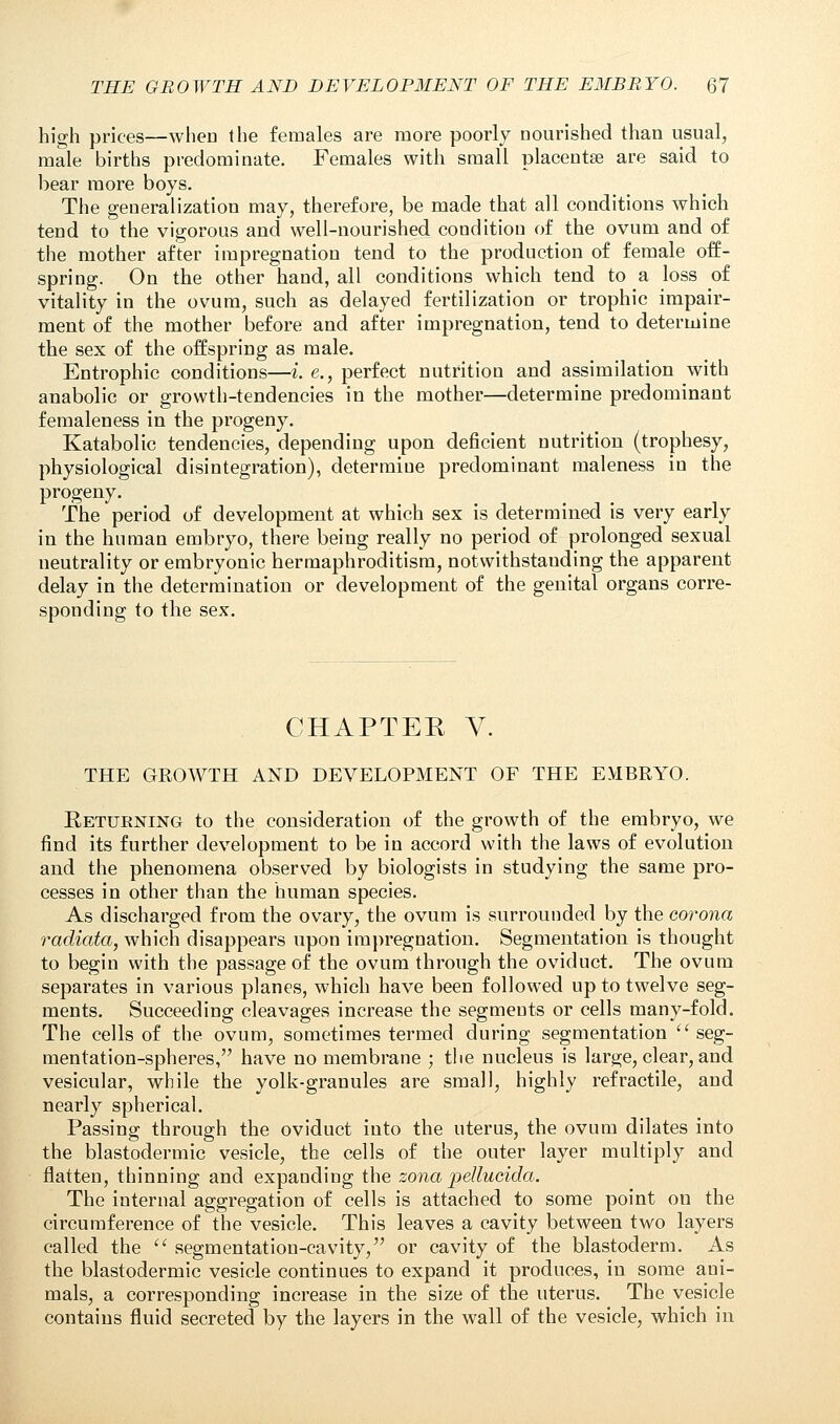 high prices—when the females are more poorly nourished than usual, male births predominate. Females with small placentae are said to bear more boys. The generalization may, therefore, be made that all conditions which tend to the vigorous and well-nourished condition of the ovum and of the mother after impregnation tend to the production of female off- spring. On the other hand, all conditions which tend to a loss of vitality in the ovum, such as delayed fertilization or trophic impair- ment of the mother before and after impregnation, tend to determine the sex of the offspring as male. Entrophic conditions—i. e., perfect nutrition and assimilation with anabolic or growth-tendencies in the mother—determine predominant femaleness in the progeny. Katabolic tendencies, depending upon deficient nutrition (trophesy, physiological disintegration), determine predominant maleness in the progeny. The period of development at which sex is determined is very early in the human embryo, there being really no period of prolonged sexual neutrality or embryonic hermaphroditism, notwithstanding the apparent delay in the determination or development of the genital organs corre- sponding to the sex. CHAPTER Y. THE GROWTH AND DEVELOPMENT OF THE EMBRYO. Returning to the consideration of the growth of the embryo, we find its further development to be in accord with the laws of evolution and the phenomena observed by biologists in studying the same pro- cesses in other than the human species. As discharged from the ovary, the ovum is surrounded by the corona radiata, which disappears upon impregnation. Segmentation is thought to begin with the passage of the ovum through the oviduct. The ovum separates in various planes, which have been followed up to twelve seg- ments. Succeeding cleavages increase the segments or cells many-fold. The cells of the ovum, sometimes termed during segmentation  seg- mentation-spheres, have no membrane ; the nucleus is large, clear, and vesicular, while the yolk-granules are small, highly refractile, and nearly spherical. Passing through the oviduct into the uterus, the ovum dilates into the blastodermic vesicle, the cells of the outer layer multiply and flatten, thinning and expanding the zona pellucida. The internal aggregation of cells is attached to some point on the circumference of the vesicle. This leaves a cavity between two layers called the  segmentation-cavity, or cavity of the blastoderm. As the blastodermic vesicle continues to expand it produces, in some ani- mals, a corresponding increase in the size of the uterus. The vesicle contains fluid secreted by the layers in the wall of the vesicle, which in