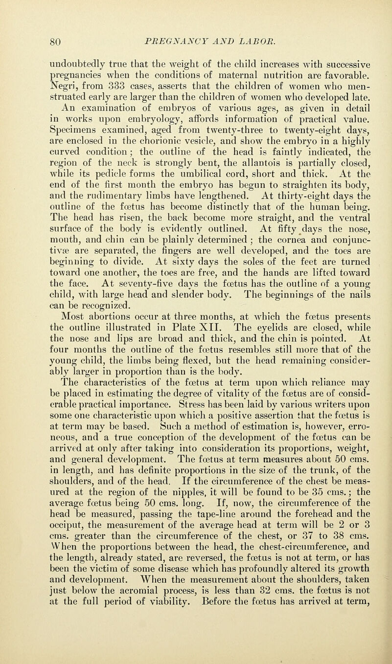undoubtedly true that the weight of the child increases with successive pregnancies when the conditions of maternal nutrition are favorable. Negri, from 333 cases, asserts that the children of women who men- struated early are larger than the children of women who developed late. An examination of embryos of various ages, as given in detail in works upon embryology, affords information of practical value. Specimens examined, aged from twenty-three to twenty-eight days, are enclosed in the chorionic vesicle, and show the embryo in a highly curved condition; the outline of the head is faintly indicated, the region of the neck is strongly bent, the allantois is partially closed, while its pedicle forms the umbilical cord, short and thick. At the end of the first month the embryo has begun to straighten its body, and the rudimentary limbs have lengthened. At thirty-eight days the outline of the foetus has become distinctly that of the human being. The head has risen, the back become more straight, and the ventral surface of the body is evidently outlined. At fifty days the nose, mouth, and chin can be plainly determined ; the cornea and conjunc- tivas are separated, the fingers are well developed, and the toes are beginning to divide. At sixty days the soles of the feet are turned toward one another, the toes are free, and the hands are lifted toward the face. At seventy-five days the foetus has the outline of a young child, with large head and slender body. The beginnings of the nails can be recognized. Most abortions occur at three months, at which the foetus presents the outline illustrated in Plate XII. The eyelids are closed, while the nose and lips are broad and thick, and the chin is pointed. At four months the outline of the foetus resembles still more that of the young child, the limbs being flexed, but the head remaining consider- ably larger in proportion than is the body. The characteristics of the foetus at term upon which reliance may be placed in estimating the degree of vitality of the foetus are of consid- erable practical importance. Stress has been laid by various writers upon some one characteristic upon which a positive assertion that the foetus is at term may be based. Such a method of estimation is, however, erro- neous, and a true conception of the development of the foetus can be arrived at only after taking into consideration its proportions, weight, and general development. The foetus at term measures about 50 cms. in length, and has definite proportions in the size of the trunk, of the shoulders, and of the head. If the circumference of the chest be meas- ured at the region of the nipples, it will be found to be 35 cms.; the average foetus being 50 cms. long. If, now, the circumference of the head be measured, passing the tape-line around the forehead and the occiput, the measurement of the average head at term will be 2 or 3 cms. greater than the circumference of the chest, or 37 to 38 cms. When the proportions between the head, the chest-circumference, and the length, already stated, are reversed, the foetus is not at term, or has been the victim of some disease which has profoundly altered its growth and development. When the measurement about the shoulders, taken just below the acromial process, is less than 32 cms. the foetus is not at the full period of viability. Before the foetus has arrived at term,