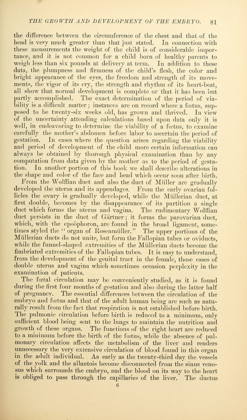 the difference between the circumference of the chest and that of the head is very much greater than that just stated. In connection with these measurements the weight of the child is of considerable impor- tance, and it is not common for a child born of healthy parents to weigh less than six pounds at delivery at term. In addition to these data, the plumpness and firmness of the child's flesh, the color and bright appearance of the eyes, the freedom and strength of its move- ments, the vigor of its cry, the strength and rhythm of its heart-beat, all show that normal development is complete or that it has been but partly accomplished. The exact determination of the period of via- bility is a difficult matter; instances are on record where a foetus, sup- posed to be twenty-six weeks old, has grown and thrived. In view of the uncertainty attending calculations based upon data only it is well, in endeavoring to determine the viability of a foetus, to examine carefully the mother's abdomen before labor to ascertain the period of gestation. In cases where the question arises regarding the viability and period of development of the child more certain information can always be obtained by thorough physical examination than by any computation from data given by the mother as to the period of gesta- tion. In another portion of this book we shall describe alterations in the shape and color of the face and head which occur soon after birth. From the Wolffian duct and also the duct of Miiller are gradually developed the uterus and its appendages. From the early ovarian fol- licles the ovary is gradually developed, while the Miillerian duct, at first double, becomes by the disappearance of its partition a single duct which forms the uterus and vagina. The rudimentary Wolffian duct persists in the duct of Gartner; it forms the parovarian duct, which, with the epoophoron, are found in the broad ligament, some- times styled the  organ of Rosen miiller. The upper portions of the Miillerian ducts do not unite, but form the Fallopian tubes or oviducts, while the funnel-shaped extremities of the Miillerian ducts become the fimbriated extremities of the Fallopian tubes. It is easy to understand, from the development of the genital tract in the female, those cases of double uterus and vagina which sometimes occasion perplexity in the examination of patients. The foetal circulation may be conveniently studied, as it is found during the first four months of gestation and also during the latter half of pregnancy. The essential differences between the circulation of the embryo and foetus and that of the adult human being are such as natu- rally result from the fact that respiration is not established before birth. The pulmonic circulation before birth is reduced to a minimum, only sufficient blood being sent to the lungs to maintain the nutrition and growth of these organs. The functions of the right heart are reduced to a minimum before the birth of the foetus, while the absence of pul- monary circulation affects the metabolism of the liver and renders unnecessary the very extensive circulation of blood found in this organ in the adult individual. As early as the twenty-third day the vessels of the yolk and the allantois become disconnected from the sinus veno- sus which surrounds the embryo, and the blood on its way to the heart is obliged to pass through the capillaries of the liver. The ductus