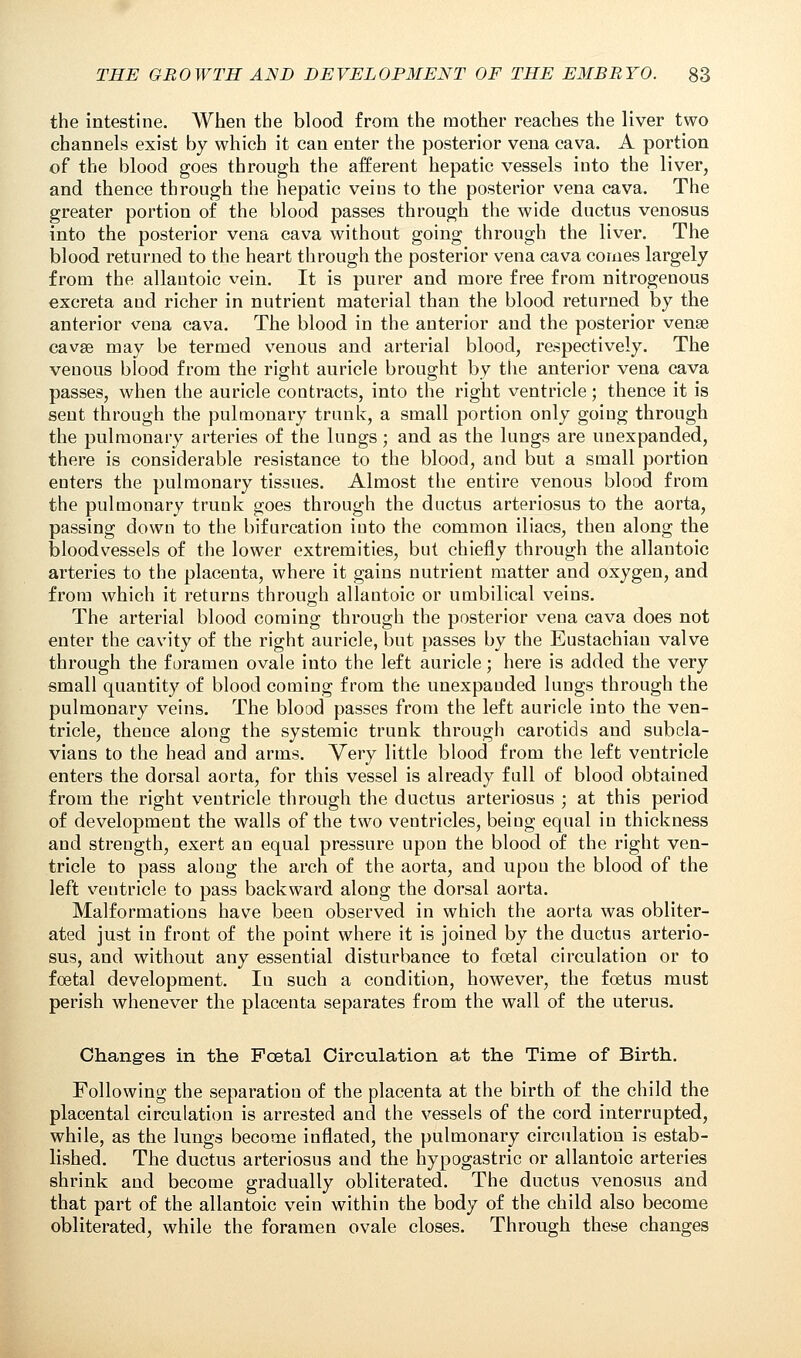 the intestine. When the blood from the mother reaches the liver two channels exist by which it can enter the posterior vena cava. A portion of the blood goes through the afferent hepatic vessels into the liver, and thence through the hepatic veins to the posterior vena cava. The greater portion of the blood passes through the wide ductus venosus into the posterior vena cava without going through the liver. The blood returned to the heart through the posterior vena cava comes largely from the allantoic vein. It is purer and more free from nitrogenous excreta and richer in nutrient material than the blood returned by the anterior vena cava. The blood in the anterior and the posterior vense cavse may be termed venous and arterial blood, respectively. The venous blood from the right auricle brought by tiie anterior vena cava passes, when the auricle contracts, into the right ventricle; thence it is sent through the pulmonary trunk, a small portion only going through the pulmonary arteries of the lungs; and as the lungs are unexpanded, there is considerable resistance to the blood, and but a small portion enters the pulmonary tissues. Almost the entire venous blood from the pulmonary trunk goes through the ductus arteriosus to the aorta, passing down to the bifurcation into the common iliacs, then along the bloodvessels of the lower extremities, but chiefly through the allantoic arteries to the placenta, where it gains nutrient matter and oxygen, and from which it returns through allantoic or umbilical veins. The arterial blood coming through the posterior vena cava does not enter the cavity of the right auricle, but passes by the Eustachian valve through the foramen ovale into the left auricle; here is added the very small quantity of blood coming from the unexpauded lungs through the pulmonary veins. The blood passes from the left auricle into the ven- tricle, thence along the systemic trunk through carotids and subcla- vian to the head and arms. Very little blood from the left ventricle enters the dorsal aorta, for this vessel is already full of blood obtained from the right ventricle through the ductus arteriosus ; at this period of development the walls of the two ventricles, being equal in thickness and strength, exert an equal pressure upon the blood of the right ven- tricle to pass along the arch of the aorta, and upon the blood of the left ventricle to pass backward along the dorsal aorta. Malformations have been observed in which the aorta was obliter- ated just in front of the point where it is joined by the ductus arterio- sus, and without any essential disturbance to foetal circulation or to foetal development. In such a condition, however, the foetus must perish whenever the placenta separates from the wall of the uterus. Changes in the Foetal Circulation at the Time of Birth. Following the separation of the placenta at the birth of the child the placental circulation is arrested and the vessels of the cord interrupted, while, as the lungs become inflated, the pulmonary circulation is estab- lished. The ductus arteriosus and the hypogastric or allantoic arteries shrink and become gradually obliterated. The ductus venosus and that part of the allantoic vein within the body of the child also become obliterated, while the foramen ovale closes. Through these changes