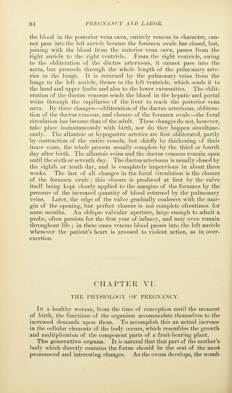 the blood in the posterior vena cava, entirely venous in character, can- not pass into the left auricle because the foramen ovale has closed, but, joining with the blood from the anterior vena cava, passes from the right auricle to the right ventricle. From the right ventricle, owing to the obliteration of the ductus arteriosus, it cannot pass into the aorta, but proceeds through the whole length of the pulmonary arte- ries to the lungs. It is returned by the pulmonary veins from the lungs to the left auricle, thence to the left ventricle, which sends it to the head and upper limbs and also to the lower extremities. The oblit- eration of the ductus venosus sends the blood in the hepatic and portal veins through the capillaries of the liver to reach the posterior vena cava. By three changes—obliteration of the ductus arteriosus, oblitera- tion of the ductus venosus, and closure of the foramen ovale—the foetal circulation has become that of the adult. These changes do not, however, take place instantaneously with birth, nor do they happen simultane- ously. The allantoic or hypogastric arteries are first obliterated, partly by contraction of the entire vessels, but chiefly by thickening of their inner coats, the whole process usually complete by the third or fourth day after birth. The allantoic veins and the ductus venosus remain open until the sixth or seventh day. The ductus arteriosus is usually closed by the eighth or tenth day, and is completely impervious in about three weeks. The last of all changes in the foetal circulation is the closure of the foramen ovale ; this closure is produced at first by the valve itself being kept closely applied to the margins of the foramen by the pressure of the increased quantity of blood returned by the pulmonary veins. Later, the edge of the valve gradually coalesces with the mar- gin of the opening, but perfect closure is not complete oftentimes for some months. An oblique valvular aperture, large enough to admit a probe, often persists for the first year of infaucy, and may even remain throughout life ; in these cases venous blood passes into the left auricle whenever the patient's heart is aroused to violent action, as in over- exertion. CHAPTER VI. THE PHYSIOLOGY OF PREGNANCY. In a healthy woman, from the time of conception until the moment of birth, the functions of the organism accommodate themselves to the increased demands upon them. To accomplish this an actual increase in the cellular elements of the body occurs, which resembles the growth and multiplication of the component parts of a fruit-bearing plant. The generative organs. It is natural that that part of the mother's- body which directly contains the foetus should be the seat of the most pronounced and interesting changes. As the ovum develops, the womb