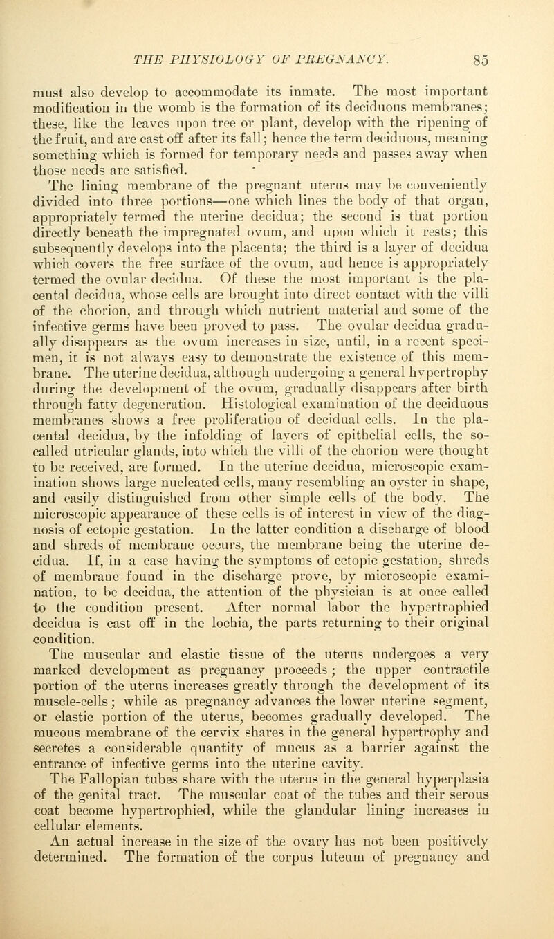 must also develop to accommodate its inmate. The most important modification in the womb is the formation of its deciduous membranes; these, like the leaves upon tree or plant, develop with the ripening of the fruit, and are cast off after its fall; hence the term deciduous, meaning something which is formed for temporary needs and passes away when those needs are satisfied. The lining membrane of the pregnant uterus may be conveniently divided into three portions—one which lines the body of that organ, appropriately termed the uterine decidua; the second is that portion directly beneath the impregnated ovum, and upon which it rests; this subsequently develops into the placenta; the third is a layer of decidua which covers the free surface of the ovum, and hence is appropriately termed the ovular decidua. Of these the most important is the pla- cental decidua, whose cells are brought into direct contact with the villi of the chorion, and through which nutrient material and some of the infective germs have been proved to pass. The ovular decidua gradu- ally disappears as the ovum increases in size, until, in a resent speci- men, it is not always easy to demonstrate the existence of this mem- brane. The uterine decidua, although undergoing a general hypertrophy during the development of the ovum, gradually disappears after birth through fatty degeneration. Histological examination of the deciduous membranes shows a free proliferation of decidual cells. In the pla- cental decidua, by the infolding of layers of epithelial cells, the so- called utricular glands, into which the villi of the chorion were thought to be received, are formed. In the uterine decidua, microscopic exam- ination shows large nucleated cells, many resembling an oyster in shape, and easily distinguished from other simple cells of the body. The microscopic appearauce of these cells is of interest in view of the diag- nosis of ectopic gestation. In the latter condition a discharge of blood and shreds of membrane occurs, the membrane being the uterine de- cidua. If, in a case having the symptoms of ectopic gestation, shreds of membrane found in the discharge prove, by microscopic exami- nation, to be decidua, the attention of the physician is at once called to the condition present. After normal labor the hypartrophied decidua is cast off in the lochia, the parts returning to their original condition. The muscular and elastic tissue of the uterus undergoes a very marked development as pregnancy proceeds; the upper contractile portion of the uterus increases greatly through the development of its muscle-cells; while as pregnancy advances the lower uterine segment, or elastic portion of the uterus, becomes gradually developed. The mucous membrane of the cervix shares in the general hypertrophy and secretes a considerable quantity of mucus as a barrier against the entrance of infective germs into the uterine cavity. The Fallopian tubes share with the uterus in the general hyperplasia of the genital tract. The muscular coat of the tubes and their serous coat become hypertrophied, while the glandular lining increases in cellular elements. An actual increase in the size of the ovary has not been positively determined. The formation of the corpus luteum of pregnancy and