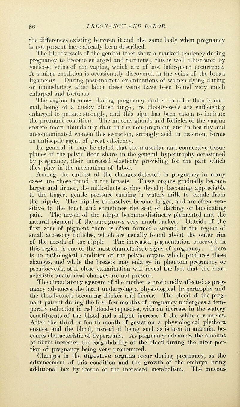 the differences existing between it and the same body when pregnancy is not present have already been described. The bloodvessels of the genital tract show a marked tendency during pregnancy to become enlarged and tortuous; this is well illustrated by varicose veins of the vagina, which are of not infrequent occurrence. A similar condition is occasionally discovered in the veins of the broad ligaments. During post-mortem examinations of women dying during or immediately after labor these veins have been found very much enlarged and tortuous. The vagina becomes during pregnancy darker in color than is nor- mal, being of a dusky bluish tinge; its bloodvessels are sufficiently enlarged to pulsate strongly, and this sign has been taken to indicate the pregnant condition. The mucous glands and follicles of the vagina secrete more abundantly than in the non-pregnant, and in healthy and uncontaminated women this secretion, strongly acid in reaction, forms an antiseptic agent of great efficiency. In general it may be stated that the muscular and connective-tissue planes of the pelvic floor share in the general hypertrophy occasioned, by pregnancy, their increased elasticity providing for the part which they play in the mechanism of labor. Among the earliest of the changes detected in pregnancy in many cases are those found in the breasts. These organs gradually become larger and firmer, the milk-ducts as they develop becoming appreciable to the finger, gentle pressure causing a watery milk to exude from the nipple. The nipples themselves become larger, and are often sen- sitive to the touch and sometimes the seat of darting or lancinating pain. The areola of the nipple becomes distinctly pigmented and the natural pigment of the part grows very much darker. Outside of the first zone of pigment there is often formed a second, in the region of small accessory follicles, which are usually found about the outer rim of the areola of the nipple. The increased pigmentation observed in this region is one of the most characteristic signs of pregnancy. There is no pathological condition of the pelvic organs which produces these changes, and while the breasts may enlarge in phantom pregnancy or pseudocyesis, still close examination will reveal the fact that the char- acteristic anatomical changes are not present. The circulatory system of the mother is profoundly affected as preg- nancy advances, the heart undergoing a physiological hypertrophy and the bloodvessels becoming thicker and firmer. The blood of the preg- nant patient during the first few months of pregnancy undergoes a tem- porary reduction in red blood-corpuscles, with an increase in the watery constituents of the blood and a slight increase of the white corpuscles. After the third or fourth month of gestation a physiological plethora ensues, and the blood, instead of being such as is seen in anaemia, be- comes characteristic of hypersemia. As pregnancy advances the amount of fibrin increases, the coagulability of the blood during the latter por- tion of pregnancy being very pronounced. Changes in the digestive organs occur during pregnancy, as the advancement of this condition and the growth of the embryo bring additional tax by reason of the increased metabolism. The mucous