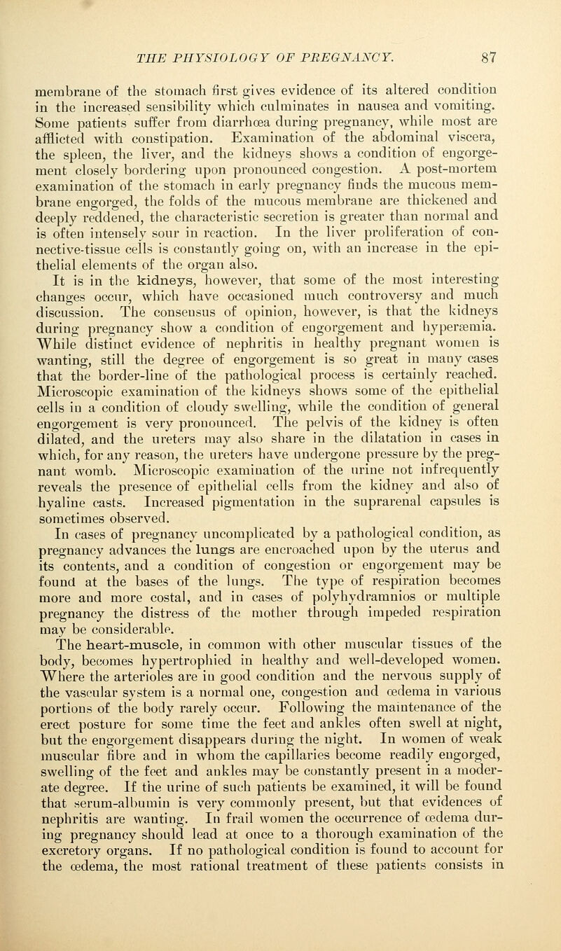 membrane of the stomach first gives evidence of its altered condition in the increased sensibility which culminates in nausea and vomiting. Some patients suffer from diarrhoea during pregnancy, while most are afflicted with constipation. Examination of the abdominal viscera, the spleen, the liver, and the kidneys shows a condition of engorge- ment closely bordering upon pronounced congestion. A post-mortem examination of the stomach in early pregnancy finds the mucous mem- brane engorged, the folds of the mucous membrane are thickened and deeply reddened, the characteristic secretion is greater than normal and is often intensely sour in reaction. In the liver proliferation of con- nective-tissue ceils is constantly going on, with an increase in the epi- thelial elements of the organ also. It is in the kidneys, however, that some of the most interesting changes occur, which have occasioned much controversy and much discussion. The consensus of opinion, however, is that the kidneys during pregnancy show a condition of engorgement and hypersernia. While distinct evidence of nephritis in healthy pregnant women is wanting, still the degree of engorgement is so great in many cases that the border-line of the pathological process is certainly reached. Microscopic examination of the kidneys shows some of the epithelial cells in a condition of cloudy swelling, while the condition of general engorgement is very pronounced. The pelvis of the kidney is often dilated, and the ureters may also share in the dilatation in cases in which, for any reason, the ureters have undergone pressure by the preg- nant womb. Microscopic examination of the urine not infrequently reveals the presence of epithelial cells from the kidney and also of hyaline casts. Increased pigmentation in the suprarenal capsules is sometimes observed. In cases of pregnancy uncomplicated by a pathological condition, as pregnancy advances the lungs are encroached upon by the uterus and its contents, and a condition of congestion or engorgement may be found at the bases of the lungs. The type of respiration becomes more and more costal, and in cases of polyhydramnios or multiple pregnancy the distress of the mother through impeded respiration may be considerable. The heart-muscle, in common with other muscular tissues of the body, becomes hypertrophied in healthy and well-developed women. Where the arterioles are iu good condition and the nervous supply of the vascular system is a normal one, congestion aud oedema in various portions of the body rarely occur. Following the maintenance of the erect posture for some time the feet and ankles often swell at night, but the engorgement disappears during the night. In women of weak muscular fibre aud in whom the capillaries become readily engorged, swelling of the feet aud ankles may be constantly present in a moder- ate degree. If the urine of such patients be examined, it will be found that serum-albumin is very commonly present, but that evidences of nephritis are wanting. In frail women the occurrence of oedema dur- ing pregnancy should lead at once to a thorough examination of the excretory organs. If no pathological condition is found to account for the oedema, the most rational treatment of these patients consists in