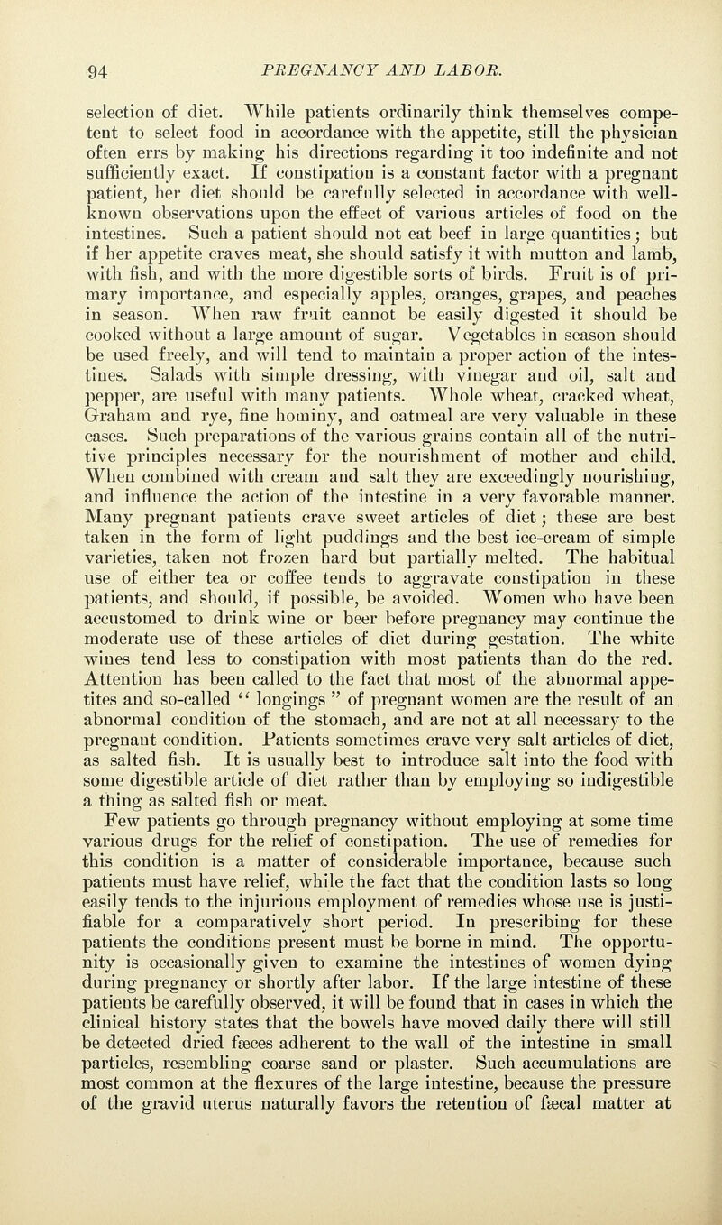 selection of diet. While patients ordinarily think themselves compe- tent to select food in accordance with the appetite, still the physician often errs by making his directions regarding it too indefinite and not sufficiently exact. If constipation is a constant factor with a pregnant patient, her diet should be carefully selected in accordance with well- known observations upon the effect of various articles of food on the intestines. Such a patient should not eat beef in large quantities; but if her appetite craves meat, she should satisfy it with mutton and lamb, with fish, and with the more digestible sorts of birds. Fruit is of pri- mary importance, and especially apples, oranges, grapes, and peaches in season. When raw fruit cannot be easily digested it should be cooked without a large amount of sugar. Vegetables in season should be used freely, and will tend to maintain a proper action of the intes- tines. Salads with simple dressing, with vinegar and oil, salt and pepper, are useful with many patients. Whole wheat, cracked wheat, Graham and rye, fine hominy, and oatmeal are very valuable in these cases. Such preparations of the various grains contain all of the nutri- tive principles necessary for the nourishment of mother and child. When combined with cream and salt they are exceedingly nourishing, and influence the action of the intestine in a very favorable manner. Many pregnant patients crave sweet articles of diet; these are best taken in the form of light puddings and the best ice-cream of simple varieties, taken not frozen hard but partially melted. The habitual use of either tea or coffee tends to aggravate constipation in these patients, and should, if possible, be avoided. Women who have been accustomed to drink wine or beer before pregnancy may continue the moderate use of these articles of diet during gestation. The white wines tend less to constipation with most patients than do the red. Attention has been called to the fact that most of the abnormal appe- tites and so-called u longings  of pregnant women are the result of an abnormal condition of the stomach, and are not at all necessary to the pregnant condition. Patients sometimes crave very salt articles of diet, as salted fish. It is usually best to introduce salt into the food with some digestible article of diet rather than by employing so indigestible a thing as salted fish or meat. Few patients go through pregnancy without employing at some time various drugs for the relief of constipation. The use of remedies for this condition is a matter of considerable importance, because such patients must have relief, while the fact that the condition lasts so long easily tends to the injurious employment of remedies whose use is justi- fiable for a comparatively short period. In prescribing for these patients the conditions present must be borne in mind. The opportu- nity is occasionally given to examine the intestines of women dying during pregnancy or shortly after labor. If the large intestine of these patients be carefully observed, it will be found that in cases in which the clinical history states that the bowels have moved daily there will still be detected dried faeces adherent to the wall of the intestine in small particles, resembling coarse sand or plaster. Such accumulations are most common at the flexures of the large intestine, because the pressure of the gravid uterus naturally favors the retention of fsecal matter at