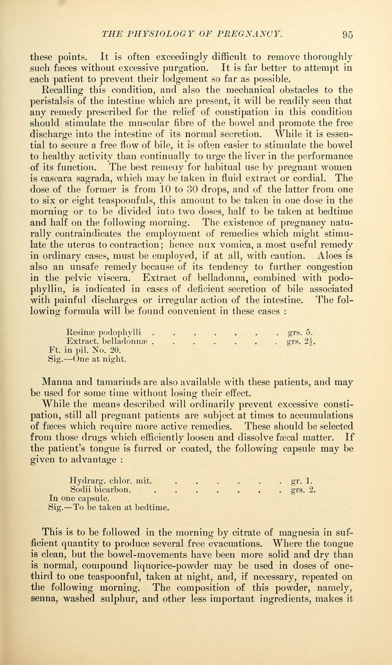 these points. It is often exceedingly difficult to remove thoroughly such fseces without excessive purgation. It is far better to attempt in each patient to prevent their lodgement so far as possible. Recalling this condition, and also the mechanical obstacles to the peristalsis of the intestine which are present, it will be readily seen that any remedy prescribed for the relief of constipation in this condition should stimulate the muscular fibre of the bowel and promote the free discharge into the intestine of its normal secretion. While it is essen- tial to secure a free flow of bile, it is often easier to stimulate the bowel to healthy activity than continually to urge the liver in the performance of its function. The best remedy for habitual use by pregnant women is cascara sagrada, which may be taken in fluid extract or cordial. The dose of the former is from 10 to 30 drops, and of the latter from one to six or eight teaspooofuls, this amount to be taken in one dose in the morniug or to be divided into two doses, half to be taken at bedtime and half on the following morning. The existence of pregnancy natu- rally contraindicates the employment of remedies which might stimu- late the uterus to contraction; hence mix vomica, a most useful remedy in ordinary cases, must be employed, if at all, with caution. Aloes is also an unsafe remedy because of its tendency to further congestion in the pelvic viscera. Extract of belladonna, combined with podo- phylliu, is indicated in cases of deficient secretion of bile associated with painful discharges or irregular action of the intestine. The fol- lowing formula will be found convenient in these cases : Resinse podophylli grs. 5. Extract, belladonnse ....... grs. 2J. Ft. in pil. No. 20. Sig.—One at night. Manna and tamarinds are also available with these patients, and may be used for some time without losing their effect. While the means described will ordinarily prevent excessive consti- pation, still all pregnant patients are subject at times to accumulations of faeces which require more active remedies. These should be selected from those drugs which efficiently loosen and dissolve fsecal matter. If the patient's tongue is furred or coated, the following capsule may be given to advantage : Hydrarg. chlor. mit. . . . . . . gr. 1. Sodii bicarbon. grs. 2. In one capsule. Sig.—To be taken at bedtime. This is to be followed in the morning by citrate of magnesia in suf- ficient quantity to produce several free evacuations. Where the tongue is clean, but the bowel-movements have been more solid and dry than is normal, compound liquorice-powder may be used in doses of one- third to one teaspoonf ul, taken at night, and, if necessary, repeated on the following morning. The composition of this powder, namely, senna, washed sulphur, and other less important ingredients, makes it