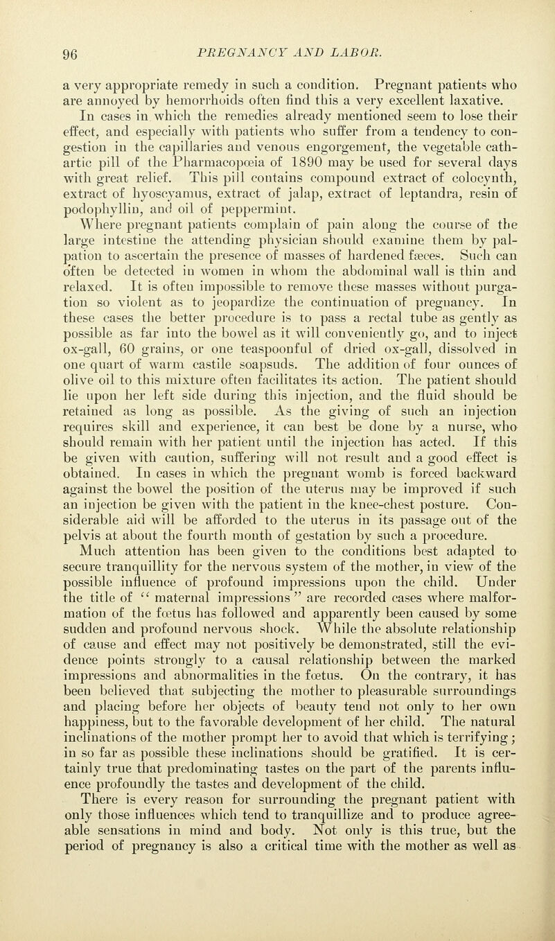 a very appropriate remedy in such a condition. Pregnant patients who are annoyed by hemorrhoids often find this a very excellent laxative. In cases in which the remedies already mentioned seem to lose their effect, and especially with patients who suffer from a tendency to con- gestion in the capillaries and venous engorgement, the vegetable cath- artic pill of the Pharmacopoeia of 1890 may be used for several days with great relief. This pill contains compound extract of colocynth, extract of hyoscyamus, extract of jalap, extract of leptandra, resin of podophyllin, and oil of peppermint. Where pregnant patients complain of pain along the course of the large intestine the attending physician should examine them by pal- pation to ascertain the presence of masses of hardened fseces. Such can often be detected in women in whom the abdominal wall is thin and relaxed. It is often impossible to remove these masses without purga- tion so violent as to jeopardize the continuation of preguancy. In these cases the better procedure is to pass a rectal tube as gently as possible as far into the bowel as it will conveniently go, and to inject ox-gall, 60 grains, or one teaspoonful of dried ox-gall, dissolved in one quart of warm castile soapsuds. The addition of four ounces of olive oil to this mixture often facilitates its action. The patient should lie upon her left side during this injection, and the fluid should be retained as long as possible. As the giving of such an injection requires skill and experience, it can best be done by a nurse, who should remain with her patient until the injection has acted. If this be given with caution, suffering will not result and a good effect is- obtained. Iu cases in which the pregnant womb is forced backward against the bowel the position of the uterus may be improved if such an injection be given with the patient in the knee-chest posture. Con- siderable aid will be afforded to the uterus in its passage out of the pelvis at about the fourth month of gestation by such a procedure. Much attention has been given to the conditions best adapted to secure tranquillity for the nervous system of the mother, in view of the possible influence of profound impressions upon the child. Under the title of  maternal impressions are recorded cases where malfor- mation of the foetus has followed and apparently been caused by some sudden and profound nervous shock. While the absolute relationship of cause and effect may not positively be demonstrated, still the evi- dence points strongly to a causal relationship between the marked impressions and abnormalities in the foetus. On the contrary, it has been believed that subjecting the mother to pleasurable surroundings and placing before her objects of beauty tend not only to her own happiness, but to the favorable development of her child. The natural inclinations of the mother prompt her to avoid that which is terrifying; in so far as possible these inclinations should be gratified. It is cer- tainly true that predominating tastes on the part of the parents influ- ence profoundly the tastes and development of the child. There is every reason for surrounding the pregnant patient with only those influences which tend to tranquillize and to produce agree- able sensations in mind and body. Not only is this true, but the period of pregnancy is also a critical time with the mother as well as