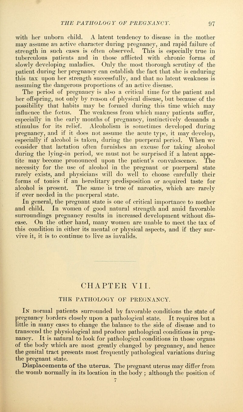 with her unborn child. A latent tendency to disease in the mother may assume an active character during pregnancy, and rapid failure of strength in such cases is often observed. This is especially true in tuberculous patients and in those afflicted with chronic forms of slowly developing maladies. Only the most thorough scrutiny of the patient during her pregnancy can establish the fact that she is enduring this tax upon her strength successfully, and that no latent weakness is assuming the dangerous proportions of an active disease. The period of pregnancy is also a critical time for the patient and her offspring, not only by reason of physical disease, but because of the possibility that habits may be formed during this time which may influence the foetus. The weakness from which many patients suffer, especially in the early months of pregnancy, instinctively demands a stimulus for its relief. Alcoholism is sometimes developed during pregnancy, and if it does not assume the acute type, it may develop, especially if alcohol is taken, during the puerperal period. When we consider that lactation often furnishes an excuse for taking alcohol during the lying-in period, we must not be surprised if a latent appe- tite may become pronounced upon the patient's convalescence. The necessity for the use of alcohol in the pregnant or puerperal state rarely exists, and physicians will do well to choose carefully their forms of tonics if an hereditary predisposition or acquired taste for alcohol is present. The same is true of narcotics, which are rarely if ever needed in the puerperal state. In general, the pregnant state is one of critical importance to mother and child. In women of good natural strength and amid favorable surroundings pregnancy results in increased development without dis- ease. On the other hand, many women are unable to meet the tax of this condition in either its mental or physical aspects, and if they sur- vive it, it is to continue to live as invalids. CHAPTER VII. THE PATHOLOGY OF PEEGNANCY. In normal patients surrounded by favorable conditions the state of pregnancy borders closely upon a pathological state. It requires but a little in many cases to change the balance to the side of disease and to transcend the physiological and produce pathological conditions in preg- nancy. It is natural to look for pathological conditions in those organs of the body which are most greatly changed by pregnancy, and hence the genital tract presents most frequently pathological variations during the pregnant state. Displacements of the uterus. The pregnant uterus may differ from the womb normally in its location in the body ; although the position of 7