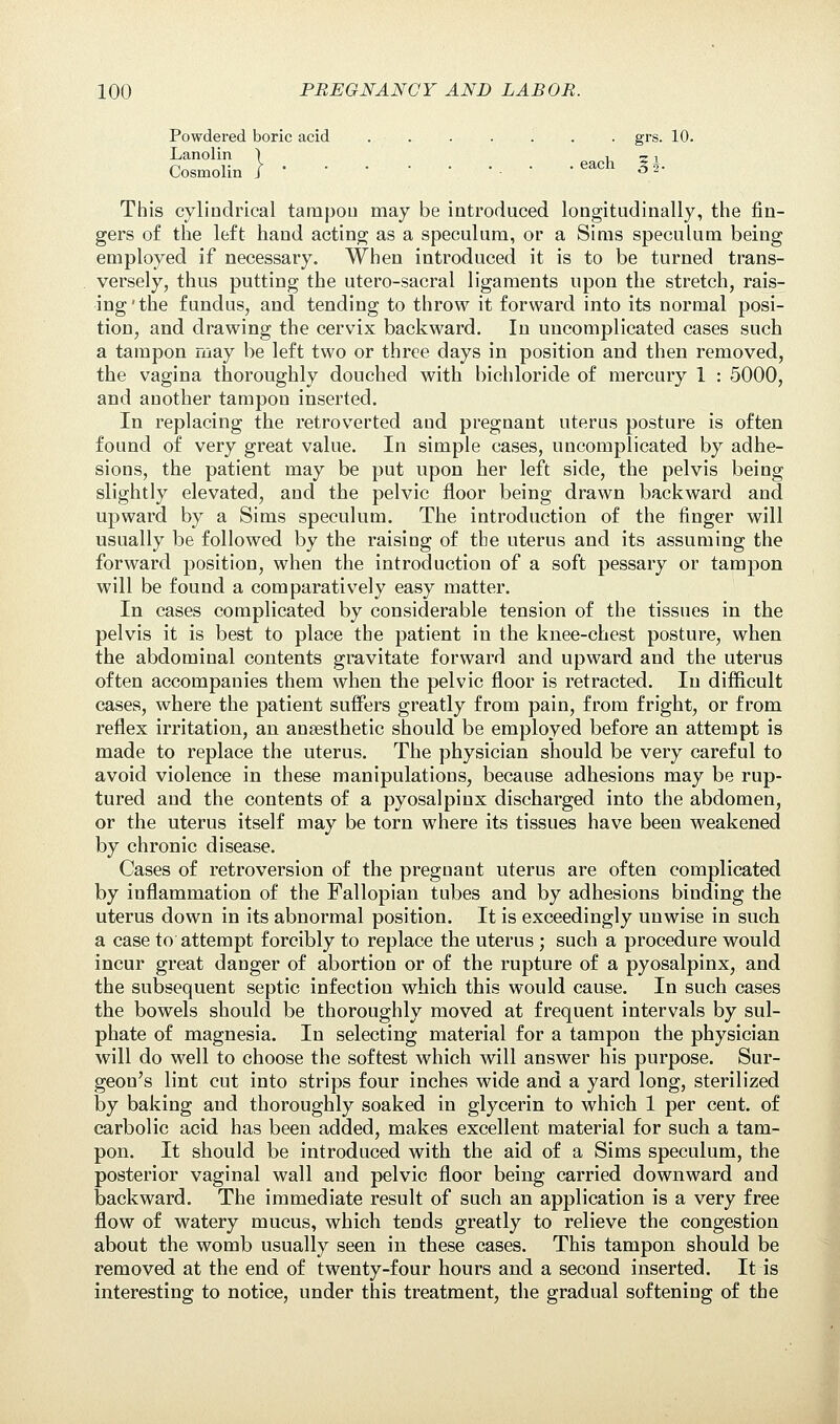 Powdered boric acid ....... grs. 10. Lanolin ) ^ 51 Cosmolin J • . ■ • 3 2- This cylindrical tanapou may be introduced longitudinally, the fin- gers of the left hand acting as a speculum, or a Sims speculum being employed if necessary. When introduced it is to be turned trans- versely, thus putting the utero-sacral ligaments upon the stretch, rais- ing'the fundus, and tending to throw it forward into its normal posi- tion, and drawing the cervix backward. In uncomplicated cases such a tampon may be left two or three days in position and then removed, the vagina thoroughly douched with bichloride of mercury 1 : 5000, and another tampon inserted. In replacing the retroverted aud pregnant uterus posture is often found of very great value. In simple cases, uncomplicated by adhe- sions, the patient may be put upon her left side, the pelvis being slightly elevated, and the pelvic floor being drawn backward and upward by a Sims speculum. The introduction of the finger will usually be followed by the raising of the uterus and its assuming the forward position, when the introduction of a soft pessary or tampon will be found a comparatively easy matter. In cases complicated by considerable tension of the tissues in the pelvis it is best to place the patient in the knee-chest posture, when the abdominal contents gravitate forward and upward and the uterus often accompanies them when the pelvic floor is retracted. In difficult cases, where the patient suffers greatly from pain, from fright, or from reflex irritation, an anaesthetic should be employed before an attempt is made to replace the uterus. The physician should be very careful to avoid violence in these manipulations, because adhesions may be rup- tured and the contents of a pyosalpinx discharged into the abdomen, or the uterus itself may be torn where its tissues have been weakened by chronic disease. Cases of retroversion of the pregnant uterus are often complicated by inflammation of the Fallopian tubes and by adhesions binding the uterus down in its abnormal position. It is exceedingly unwise in such a case to attempt forcibly to replace the uterus ; such a procedure would incur great danger of abortion or of the rupture of a pyosalpinx, and the subsequent septic infection which this would cause. In such cases the bowels should be thoroughly moved at frequent intervals by sul- phate of magnesia. In selecting material for a tampon the physician will do well to choose the softest which will answer his purpose. Sur- geon's lint cut into strips four inches wide and a yard long, sterilized by baking and thoroughly soaked in glycerin to which 1 per cent, of carbolic acid has been added, makes excellent material for such a tam- pon. It should be introduced with the aid of a Sims speculum, the posterior vaginal wall and pelvic floor being carried downward and backward. The immediate result of such an application is a very free flow of watery mucus, which tends greatly to relieve the congestion about the womb usually seen in these cases. This tampon should be removed at the end of twenty-four hours and a second inserted. It is interesting to notice, under this treatment, the gradual softening of the