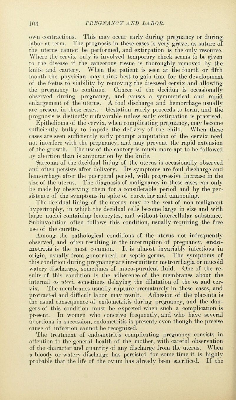 owu contractions. This may occur early during pregnancy or during labor at terra. The prognosis in these cases is very grave, as suture of the uterus cannot be performed, and extirpation is the only resource. Where the cervix only is involved temporary check seems to be given to the disease if the cancerous tissue is thoroughly removed by the knife and cautery. When the patient is seen at the fourth or fifth month the physician may think best to gain time for the development of the foetus to viability by removing the diseased cervix and allowing the pregnancy to continue. Cancer of the decidua is occasionally observed during pregnancy, and causes a symmetrical aud rapid enlargement of the uterus. A foul discharge and hemorrhage usually are present in these cases. Gestation rarely proceeds to term, and the prognosis is distinctly unfavorable unless early extirpation is practised. Epithelioma of the cervix, when complicating pregnancy, may become sufficiently bulky to impede the delivery of the child. When these cases are seen sufficiently early prompt amputation of the cervix need not interfere with the pregnancy, and may prevent the rapid extension of the growth. The use of the cautery is much more apt to be followed by abortion than is amputation by the knife. Sarcoma of the decidual lining of the uterus is occasionally observed and often persists after delivery. Its symptoms are foul discharge and hemorrhage after the puerperal period, with progressive increase in the size of the uterus. The diagnosis of malignancy in these cases can only be made by observing them for a considerable period and by the per- sistence of the symptoms in spite of curetting and tamponing. The decidual lining of the uterus may be the seat of non-malignant hypertrophy, in which the decidual cells become large in size and with large nuclei containing leucocytes, and without intercellular substance. Subinvolution often follows this condition, usually requiring the free use of the curette. Among the pathological conditions of the uterus not infrequently observed, and often resulting in the interruption of pregnancy, endo- metritis is the most common. It is almost invariably infectious in origin, usually from gonorrhoea! or septic germs. The symptoms of this condition during pregnancy are intermittent metrorrhagia or mucoid watery discharges, sometimes of muco-purulent fluid. One of the re- sults of this condition is the adherence of the membranes about the internal os uteri, sometimes delaying the dilatation of the os and cer- vix. The membranes usually rupture prematurely in these cases, and protracted and difficult labor may result. Adhesion of the placenta is the usual consequence of endometritis during pregnancy, and the dan- gers of this condition must be expected when such a complication is present. In women who conceive frequently, and who have several abortions in succession, endometritis is present,- even though the precise cause of infection cannot be recognized. The treatment of endometritis complicating pregnancy consists in attention to the general health of the mother, with careful observation of the character and quantity of any discharge from the uterus. When a bloody or watery discharge has persisted for some time it is highly probable that the life of the ovum has already been sacrificed. If the