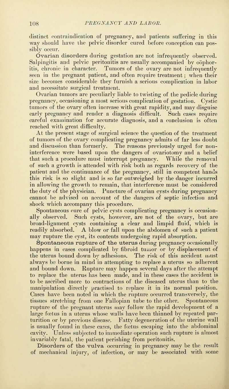 distinct contraindication of pregnancy, and patients suffering in this way should have the pelvic disorder cured before conception can pos- sibly occur. Ovarian disorders during gestation are not infrequently observed. Salpingitis and pelvic peritonitis are usually accompanied by oophor- itis, chronic in character. Tumors of the ovary are not infrequently seen in the pregnant patient, and often require treatment; when their size becomes considerable they furnish a serious complication in labor and necessitate surgical treatment. Ovarian tumors are peculiarly liable to twisting of the pedicle during pregnancy, occasioning a most serious complication of gestation. Cystic tumors of the ovary often increase with great rapidity, and may disguise early pregnancy and render a diagnosis difficult. Such cases require careful examination for accurate diagnosis, and a conclusion is often reached with great difficulty. At the present stage of surgical science the question of the treatment of tumors of the ovary complicating pregnancy admits of far less doubt and discussion than formerly. The reasons previously urged for non- interference were based upon the dangers of ovariotomy and a belief that such a procedure must interrupt pregnancy. While the removal of such a growth is attended with risk both as regards recovery of the patient and the continuance of the pregnancy, still in competent hands this risk is so slight and is so far outweighed by the danger incurred in allowing the growth to remain, that interference must be considered the duty of the physician. Puncture of ovarian cysts during pregnancy cannot be advised on account of the dangers of septic infection and shock which accompany this procedure. Spontaneous oure of pelvic cysts complicating pregnancy is occasion- ally observed. Such cysts, however, are not of the ovary, but are broad-ligament cysts containing a clear and limpid fluid, which is readily absorbed. A blow or fall upon the abdomen of such a patient may rupture the cyst, its contents undergoing rapid absorption. Spontaneous rupture of the uterus during pregnancy occasionally happens in cases complicated by fibroid tumor or by displacement of the uterus bound down by adhesions. The risk of this accident must always be borne in mind in attempting to replace a uterus so adherent and bound down. Rupture may happen several days after the attempt to replace the uterus has been made, and in these cases the accident is to be ascribed more to contractions of the diseased uterus than to the manipulation directly practised to replace it in its normal position. Cases have been noted in which the rupture occurred transversely, the tissues stretching from one Fallopian tube to the other. Spontaneous rupture of the pregnant uterus may follow the rapid development of a large foetus in a uterus whose walls have been thinned by repeated par- turition or by previous disease. Fatty degeneration of the uterine wall is usually found in these cases, the foetus escaping into the abdominal cavity. Unless subjected to immediate operation such rupture is almost invariably fatal, the patient perishing from peritonitis. Disorders of the vulva occurring in pregnancy may be the result of mechanical injury, of infection, or may be associated with some