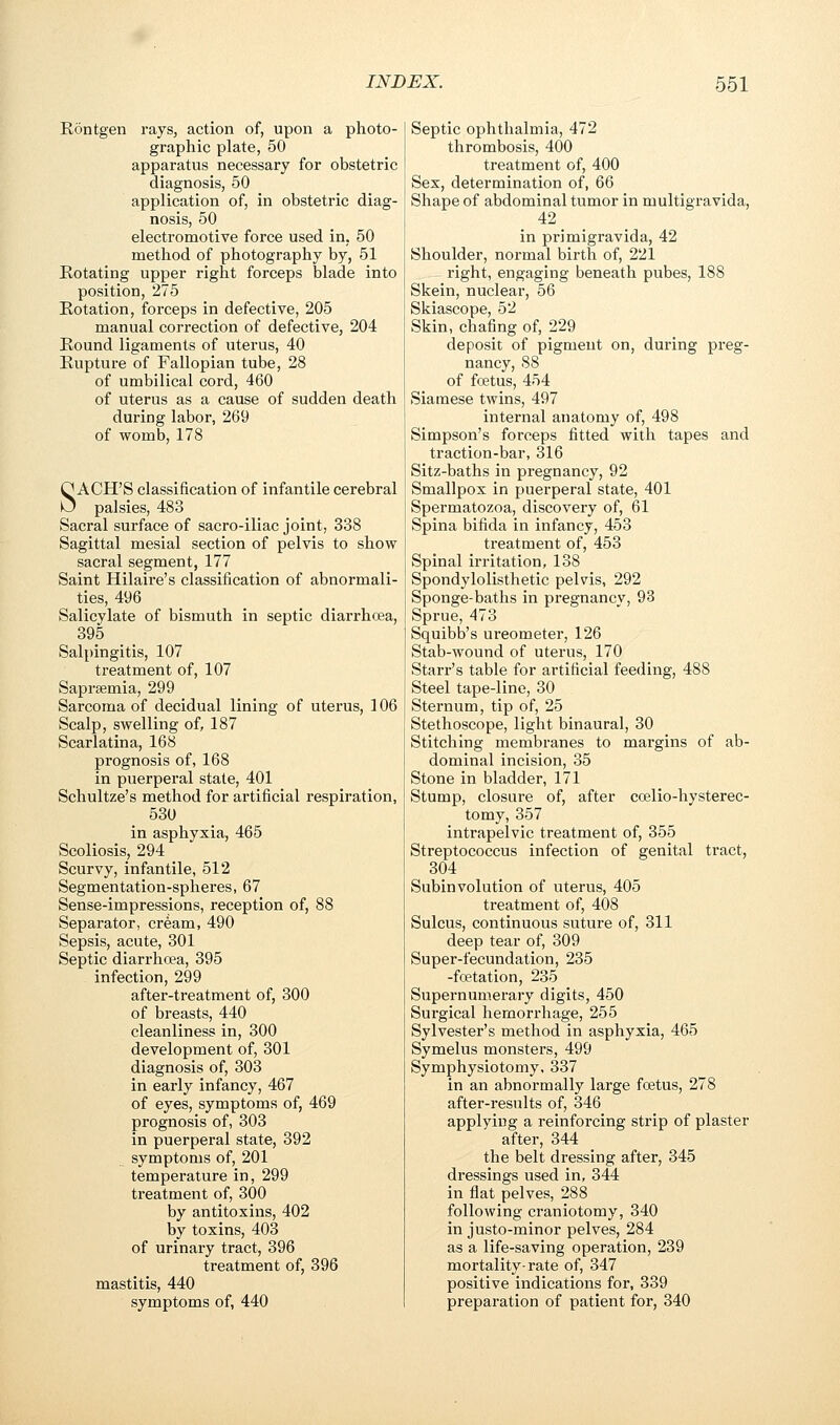 Rontgen rays, action of, upon a photo- graphic plate, 50 apparatus necessary for obstetric diagnosis, 50 application of, in obstetric diag- nosis, 50 electromotive force used in, 50 method of photography by, 51 Rotating upper right forceps blade into position, 275 Rotation, forceps in defective, 205 manual correction of defective, 204 Round ligaments of uterus, 40 Rupture of Fallopian tube, 28 of umbilical cord, 460 of uterus as a cause of sudden death during labor, 269 of womb, 178 SACH'S classification of infantile cerebral palsies, 483 Sacral surface of sacro-iliac joint, 338 Sagittal mesial section of pelvis to show sacral segment, 177 Saint Hilaire's classification of abnormali- ties, 496 Salicylate of bismuth in septic diarrhcea, 395 Salpingitis, 107 treatment of, 107 Saprsemia, 299 Sarcoma of decidual lining of uterus, 106 Scalp, swelling of, 187 Scarlatina, 168 prognosis of, 168 in puerperal state, 401 Schultze's method for artificial respiration, 530 in asphyxia, 465 Scoliosis, 294 Scurvy, infantile, 512 Segmentation-spheres, 67 Sense-impressions, reception of, 88 Separator, cream, 490 Sepsis, acute, 301 Septic diarrhoea, 395 infection, 299 after-treatment of, 300 of breasts, 440 cleanliness in, 300 development of, 301 diagnosis of, 303 in early infancy, 467 of eyes, symptoms of, 469 prognosis of, 303 in puerperal state, 392 symptoms of, 201 temperature in, 299 treatment of, 300 by antitoxins, 402 by toxins, 403 of urinary tract, 396 treatment of, 396 mastitis, 440 symptoms of, 440 Septic ophthalmia, 472 thrombosis, 400 treatment of, 400 Sex, determination of, 66 Shape of abdominal tumor in multigravida, 42 in primigravida, 42 Shoulder, normal birth of, 221 right, engaging beneath pubes, 188 Skein, nuclear, 56 Skiascope, 52 Skin, chafing of, 229 deposit of pigment on, during preg- nancy, 88 of foetus, 454 Siamese twins, 497 internal anatomy of, 498 Simpson's forceps fitted with tapes and traction-bar, 316 Sitz-baths in pregnancy, 92 Smallpox in puerperal state, 401 Spermatozoa, discovery of, 61 Spina bifida in infancy, 453 treatment of, 453 Spinal irritation, 138 Spondylolisthetic pelvis, 292 Sponge-baths in pregnancy, 93 Sprue, 473 Squibb's ureometer, 126 Stab-wound of uterus, 170 Starr's table for artificial feeding, 488 Steel tape-line, 30 Sternum, tip of, 25 Stethoscope, light binaural, 30 Stitching membranes to margins of ab- dominal incision, 35 Stone in bladder, 171 Stump, closure of, after coelio-hysterec- tomy, 357 intrapelvic treatment of, 355 Streptococcus infection of genital tract, 304 Subinvolution of uterus, 405 treatment of, 408 Sulcus, continuous suture of, 311 deep tear of, 309 Super-fecundation, 235 -foetation, 235 Supernumerary digits, 450 Surgical hemorrhage, 255 Sylvester's method in asphyxia, 465 Symelus monsters, 499 Symphysiotomy, 337 in an abnormally large foetus, 278 after-results of, 346 applying a reinforcing strip of plaster after, 344 the belt dressing after, 345 dressings used in, 344 in flat pelves, 288 following craniotomy, 340 in justo-minor pelves, 284 as a life-saving operation, 239 mortality-rate of, 347 positive indications for, 339 preparation of patient for, 340