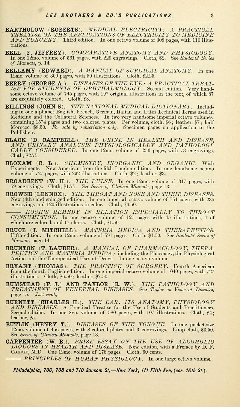 BARTHOLOW (ROBERTS). MEDICAL ELECTRICITY. A PRACTICAL TREATISE ON THE APPLICATIONS OF ELECTRICITY TO MEDICINE AND SURGERY. Third edition. In one octavo volume of 308 pages, with 110 illus- trations. BELL (F. JEFFREY). COMPARATIVE ANATOMY AND PHYSIOLOGY. In one 12mo. volume of 561 pages, with 229 engravings. Cloth, $2. See Students' Series of Manuals, p. 14. BELLAMY (EDWARD). A MANUAL OF SURGICAL ANATOMY. In one 12mo. volume of 300 pages, with 50 illustrations. Cloth, $2.25. BERRY (GEORGE A.). DISEASES OF THE EYE; A PRACTICAL TREAT- ISE FOR STUDENTS OF OPHTHALMOLOGY. Second edition. Very hand- some octavo volume of 745 pages, with 197 original illustrations in the text, of which 87 are exquisitely colored. Cloth, $8. BILLINGS (JOHN S). THE NATIONAL MEDICAL DICTIONARY. Includ- ing in one alphabet English, French, German, Italian and Latin Technical Terms used in Medicine and the Collateral Sciences. In two very handsome imperial octavo volumes, containing 1574 pages and two colored plates. Per volume, cloth, $6; leather, $7 ; half Morocco, $8.50. For sale by subscription only. Specimen pages on application to the Publishers. BLACK (D. CAMPBELL). THE URINE IN HEALTH AND DISEASE, AND URINARY ANALYSIS, PHYSIOLOGICALLY AND PATHOLOGI- CALLY CONSIDERED. In one 12mo. volume of 256 pages, with 73 engravings. Cloth, $2.75. BLOXAM (C. L.). CHEMISTRY, INORGANIC AND ORGANIC. With Experiments. New American from the fifth London edition. In one handsome octavo volume of 727 pages, with 292 illustrations. Cloth, $2; leather, $3. BROADBENT (W. H.). THE PULSE. In one 12mo. volume of 317 pages, with 59 engravings. Cloth, $1.75. See Series of Clinical Manuals, page 13. BROWNE (LENNOX). THE THROAT AND NOSE AND THEIR DISEASES. New (4th) and enlarged edition. In one imperial octavo volume of 751 pages, with 235 engravings and 120 illustrations in color. Cloth, $6.50. KOCH'S REMEDY IN RELATION ESPECIALLY TO THROAT CONSUMPTION. In one octavo volume of 121 pages, with 45 illustrations, 4 of which are colored, and 17 charts. Cloth, $1.50. BRUCE (J. MITCHELL). MATERIA MEDIC A AND THERAPEUTICS. Fifth edition. In one 12mo. volume of 591 pages. Cloth, $1.50. See Students' Series oj Manuals, page 14. BRUNTON (T. LAUDER). A MANUAL OF PHARMACOLOGY, THERA- PEUTICS AND MATERIA MEDIC A ; including the Pharmacy, the Physiological Action and the Therapeutical Uses of Drugs. In one octavo volume. BRYANT (THOMAS). THE PRACTICE OF SURGERY. Fourth American from the fourth English edition. In one imperial octavo volume of 1040 pages, with 727 illustrations. Cloth, $6.50; leather, $7.50. BUMSTEAD (F. J.) AND TAYLOR (R. W.). THE PATHOLOGY AND TREATMENT OF VENEREAL DISEASES. See Taylor on Venereal Diseases, page 15. Just ready. BURNETT (CHARLES H.). THE EAR: ITS ANATOMY, PHYSIOLOGY AND DISEASES. A Practical Treatise for the Use of Students and Practitioners. Second edition. In one 8vo. volume of 580 pages, with 107 illustrations. Cloth, $4; leather, $5. BUTLIN (HENRY T.). DISEASES OF THE TONGUE. In one pocket-size 12mo. volume of 456 pages, with 8 colored plates and 3 engravings. Limp cloth, $3.50. See Series of Clinical Manuals, page 13. CARPENTER (W. B.). PRIZE ESSAY ON THE USE OF ALCOHOLIC LIQUORS IN HEALTH AND DISEASE. New edition, with a Preface by D. F. Condie, M.D. One 12mo. volume of 178 pages. Cloth, 60 cents. PRINCIPLES OF HUMAN PHYSIOLOGY. In one large octavo volume.