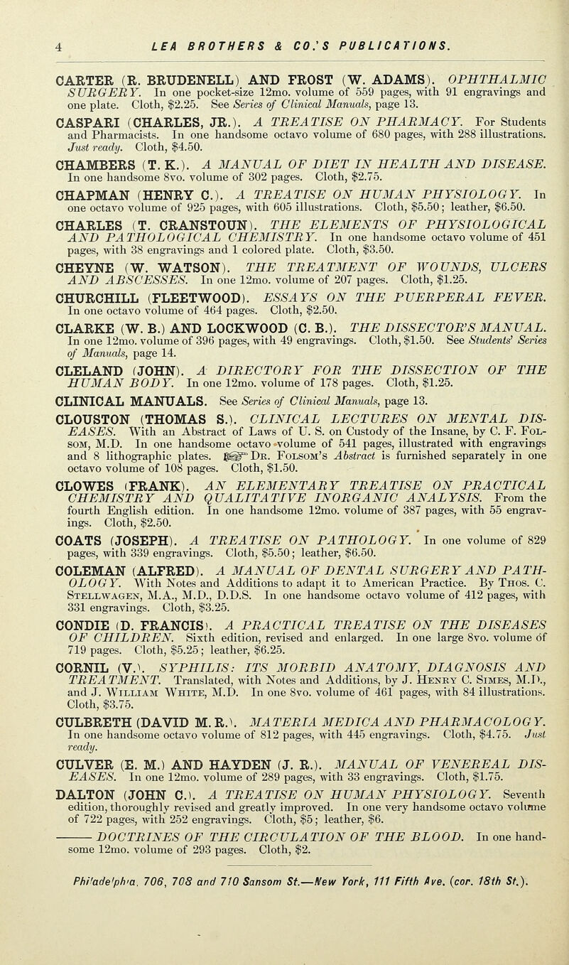 CARTER (R. BRUDENELL) AND FROST (W. ADAMS). OPHTHALMIC SURGERY. In one pocket-size 12mo. volume of 559 pages, with 91 engravings and one plate. Cloth, $2.25. See Series of Clinical Manuals, page 13. CASPARI (CHARLES, JR.). A TREATISE ON PHARMACY. For Students and Pharmacists. In one handsome octavo volume of 680 pages, with 288 illustrations. Just ready. Cloth, $4.50. CHAMBERS (T. K.). A MANUAL OF DIET IN HEALTH AND DISEASE. In one handsome 8vo. volume of 302 pages. Cloth, $2.75. CHAPMAN (HENRY C). A TREATISE ON HUMAN PHYSIOLOGY. In one octavo volume of 925 pages, with 605 illustrations. Cloth, $5.50; leather, $6.50. CHARLES (T. CRANSTOUN). THE ELEMENTS OF PHYSIOLOGICAL AND PATHOLOGICAL CHEMISTRY. In one handsome octavo volume of 451 pages, with 38 engravings and 1 colored plate. Cloth, $3.50. CHEYNE (W. WATSON). THE TREATMENT OF WOUNDS, ULCERS AND ABSCESSES. In one 12mo. volume of 207 pages. Cloth, $1.25. CHURCHILL (FLEETWOOD). ESSAYS ON THE PUERPERAL FEVER. In one octavo volume of 464 pages. Cloth, $2.50. CLARKE (W. B.) AND LOCKWOOD (C. B.). THE DISSECTOR'S MANUAL. In one 12mo. volume of 396 pages, with 49 engravings. Cloth, $1.50. See Students' Series of Manuals, page 14. CLELAND (JOHN). A DIRECTORY FOR THE DISSECTION OF THE HUMAN BODY. In one 12mo. volume of 178 pages. Cloth, $1.25. CLINICAL MANUALS. See Series of Clinical Manuals, page 13. CLOUSTON (THOMAS S.). CLINICAL LECTURES ON MENTAL DIS- EASES. With an Abstract of Laws of U. S. on Custody of the Insane, by C. F. Fol- SOM, M.D. In one handsome octavo volume of 541 pages, illustrated with engravings and 8 lithographic plates. giUTDR. Folsom's Abstract is furnished separately in one octavo volume of 108 pages. Cloth, $1.50. CLOWES (FRANK). AN ELEMENTARY TREATISE ON PRACTICAL CHEMISTRY AND QUALITATIVE INORGANIC ANALYSIS. From the fourth English edition. In one handsome 12mo. volume of 387 pages, with 55 engrav- ings. Cloth, $2.50. COATS (JOSEPH). A TREATISE ON PATHOLOGY, 'in one volume of 829 pages, with 339 engravings. Cloth, $5.50; leather, $6.50. COLEMAN (ALFRED). A MANUAL OF DENTAL SURGERY AND PATH- OL OGY. With Notes and Additions to adapt it to American Practice. By Thos. C. Stellwagen, M.A., M.D., D.D.S. In one handsome octavo volume of 412 pages, with 331 engravings. Cloth, $3.25. CONDIE (D. FRANCIS). A PRACTICAL TREATISE ON THE DISEASES OF CHILDREN. Sixth edition, revised and enlarged. In one large 8vo. volume of 719 pages. Cloth, $5.25; leather, $6.25. CORNIL (V.I. SYPHILIS: ITS MORBID ANATOMY, DIAGNOSIS AND TREATMENT. Translated, with Notes and Additions, by J. Henry C. Simes, M.P., and J. William White, M.D. In one 8vo. volume of 461 pages, with 84 illustrations. Cloth, $3.75. CULBRETH (DAVID M. R. \ MA TERIA MEDIC A AND PHARMA COLOG Y. In one handsome octavo volume of 812 pages, with 445 engravings. Cloth, $4.75. Just ready. CULVER (E. M.) AND HAYDEN (J. R.). MANUAL OF VENEREAL DIS- EASES. In one 12mo. volume of 289 pages, with 33 engravings. Cloth, $1.75. DALTON (JOHN C.K A TREATISE ON HUMAN PHYSIOLOGY. Seventh edition, thoroughly revised and greatly improved. In one very handsome octavo voltrme of 722 pages, with 252 engravings. Cloth, $5; leather, $6. DOCTRINES OF THE CIRCULATION OF THE BLOOD. In one hand- some 12mo. volume of 293 pages. Cloth, $2.